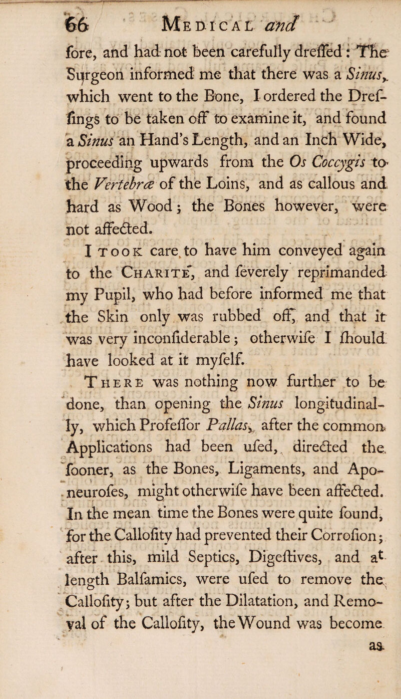 fore, and had not been carefully dreffed: The Sijrgeon informed me that there was a Sinusy which went to the Bone, I ordered the Dref- lings to be taken off to examine it, and found a Sinus an Hand's Length, and an Inch Wide, proceeding upwards from the Os Coccygis to the Vertebra of the Loins, and as callous and hard as Wood; the Bones however, were not affedted. I took care,to have him conveyed again to the Charite-, and feverely reprimanded my Pupil, who had before informed me that the Skin only was rubbed off^ and that it was very inconliderable; otherwife I Ihould have looked at it myfelf. There was nothing now further to be done, than opening the Sinus longitudinal¬ ly, which Profeffor Pallas% after the common. Applications had been ufed,. directed the fooner, as the Bones, Ligaments, and Apo- . neurofes, might otherwife have been affedted. In the mean time the Bones were quite founds for the Callolity had prevented their Correfxon; after this, mild Septics, Digeftives, and a* length Balfamics, were ufed to remove the: Callolity; but after the Dilatation, and Remo¬ val of the Callofity, the Wound was become