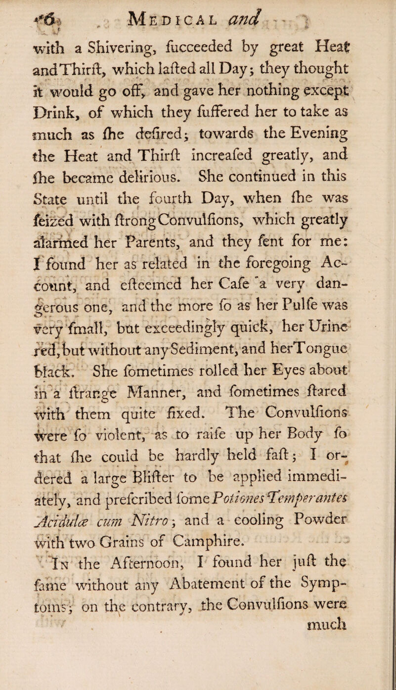 t“6 Medical and -- • '.i. 47 ...... with a Shivering, fucceeded by great Heat and Third:, which laded all Day; they thought it would go off, and gave her nothing except Drink, of which they differed her to take as •much as fhe defired; towards the Evening the Heat and Third increafed greatly, and Ihe became delirious. She continued in this State until the fourth Day, when die was feized with drong Convulfions, which greatly alarined her Parents, and they fent for me: r - . . 4. =< - - I found her as related in the foregoing Ac¬ count, and edeemcd her Cafe a very dan¬ gerous one, and the more ib as her Pulfe was very fmall, bat exceedingly quick, her Urine red, but without any Sediment, and herTongue black. She fometimes rolled her Eyes about in a ftranae Manner, and fometimes flared with them quite fixed. The Convulfions were fo violent, as to raife up her Body fo that ihe could be hardly held fad; I or¬ dered a large Blifter to be applied immedi¬ ately, and preferibed fom cPotimes Temper antes Aciduloe cum Nitro; and a cooling Powder with two Grains of Camphire. In the i\fternoon, I found her juft the fame without any Abatement or tne Symp¬ toms; on the contrary, the Convulfions were much