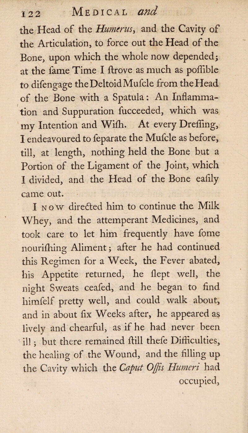 the Head of the Humerus, and the Cavity of the Articulation, to force out the Head of the Bone, upon which the whole now depended; at the fame Time I flrove as much as poffible to difengage the Deltoid Mufcle from the Head of the Bone with a Spatula: An Inflamma¬ tion and Suppuration fucceeded, which was my Intention and Wifli. At every Drefling, I endeavoured to feparate the Mufcle as before, till, at length, nothing held the Bone but a Portion of the Ligament of the Joint, which I divided, and the Head of the Bone eaflly came out. I now directed him to continue the Milk Whey, and the attemperant Medicines, and took care to let him frequently have fome nourifhing Aliment; after he had continued this Regimen for a Week, the Fever abated, his Appetite returned, he flept well, the night Sweats ceafed, and he began to find himfelf pretty well, and could walk about, and in about fix Weeks after, he appeared as lively and chearful, as if he had never been ill; but there remained ftill thefe Difficulties, the healing of the Wound, and the filling up the Cavity which the Caput Qffis Humeri had occupied,
