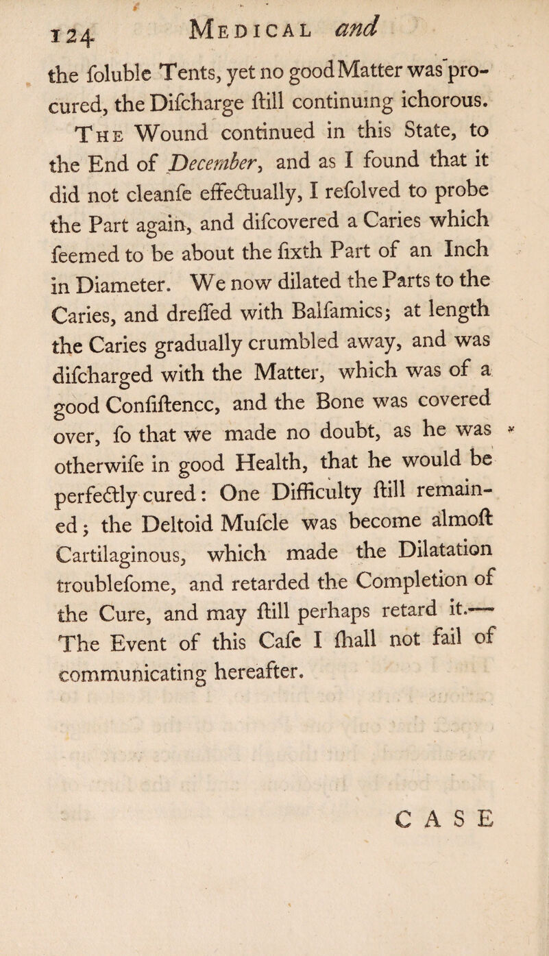 the foluble Tents, yet no good Matter was'pro- cured, the Difcharge hill continuing ichorous. The Wound continued in this State, to the End of December, and as I found that it did not cleanfe effe&ually, I refolved to probe the Part again, and difcovered a Caries which feemed to be about the fixth Part of an Inch in Diameter. We now dilated the Parts to the Caries, and dreffed with Baifamics; at length the Caries gradually crumbled away, and was difcharged with the Matter, which was of a good Confiftencc, and the Bone was covered over, fo that we made no doubt, as he was * otherwife in good Health, that he would be perfectly cured: One Difficulty ftill remain¬ ed ; the Deltoid Mufcle was become almoft Cartilaginous, which made the Dilatation troublefome, and retarded the Completion of the Cure, and may ftill perhaps retard it.— The Event of this Cafe I fhall not fail of communicating hereafter. CASE