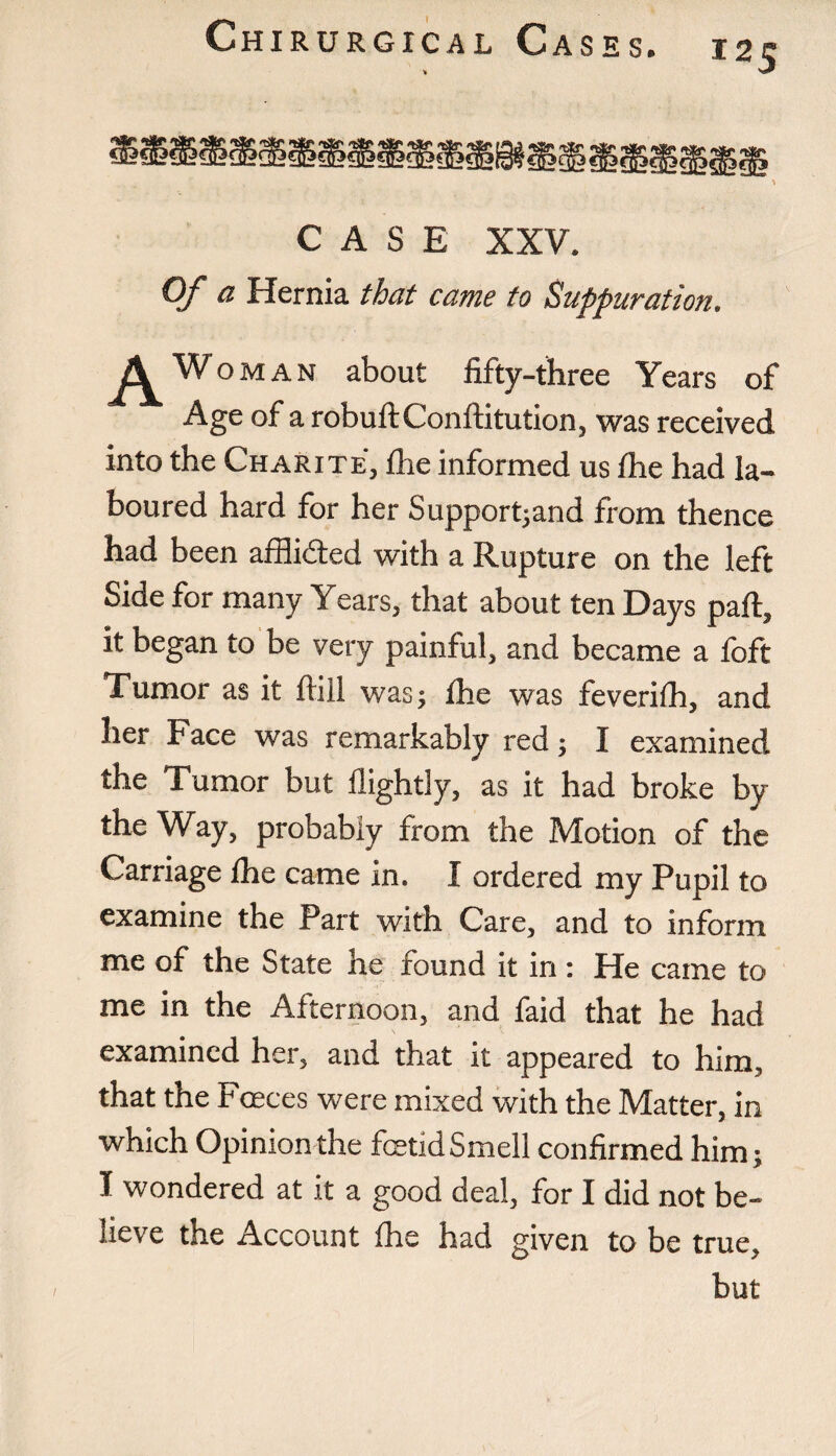 I2S CASE XXV. Of a Hernia that came to Suppuration. Woman about fifty-three Years of Age of a robuftConftitution, was received into the Charite, fhe informed us fhe had la¬ boured hard for her Supported from thence had been afflicted with a Rupture on the left Side for many Years, that about ten Days part, it began to be very painful, and became a foft Tumor as it ftill was; fhe was feverifh, and her Face was remarkably red; I examined the Tumor but flightly, as it had broke by the Way, probably from the Motion of the Carriage fhe came in. I ordered my Pupil to examine the Part with Care, and to inform me of the State he found it in: He came to me in the Afternoon, and faid that he had examined her, and that it appeared to him, that the Faeces were mixed with the Matter, in which Opinion the fetid Smell confirmed him; I wondered at it a good deal, for I did not be¬ lieve the Account Ihe had given to be true, but