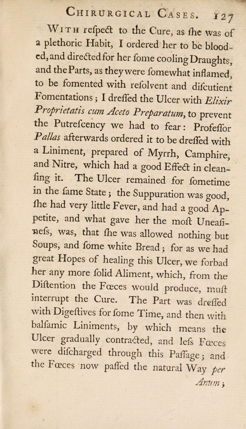 Chirurgical Ca S E S. i 2 7 With refpedt to the Cure, as the was of a plethoric Habit, I ordered her to be blood¬ ed, and directed for her lome cooling Draughts, and theParts, as theywere lomewhat inflamed, to be fomented with refolvent and difcutient Fomentations; I drelfed the Ulcer with Elixir Propnetatis cum jlceto Preparatum, to prevent the Putrefcency we had to fear: Profeflor Palias afterwards ordered it to be drelfed with a Liniment, prepared of Myrrh, Camphire, and Nitre, which had a good EffeCt in clean- flng it. The Ulcer remained for lometime in the fame State; the Suppuration was good, ihe had very little Fever, and had a good Ap¬ petite, and what gave her the moil Uneafi- nefs, was, that Ihe was allowed nothing but Soups, and fome white Bread; for as we had gi^at Hopes of healing this Ulcer, we forbad her any more folid Aliment, which, from the Diftention the Fceces would produce, muft interiupt the Cure. The Part was drelfed with Digeftives for fome Time, and then with balfamic Liniments, by which means the Ulcer gradually contracted, and lefs Fceces were difcharged through this Palfage; and the Fceces now palfed the natural Way per Amim y