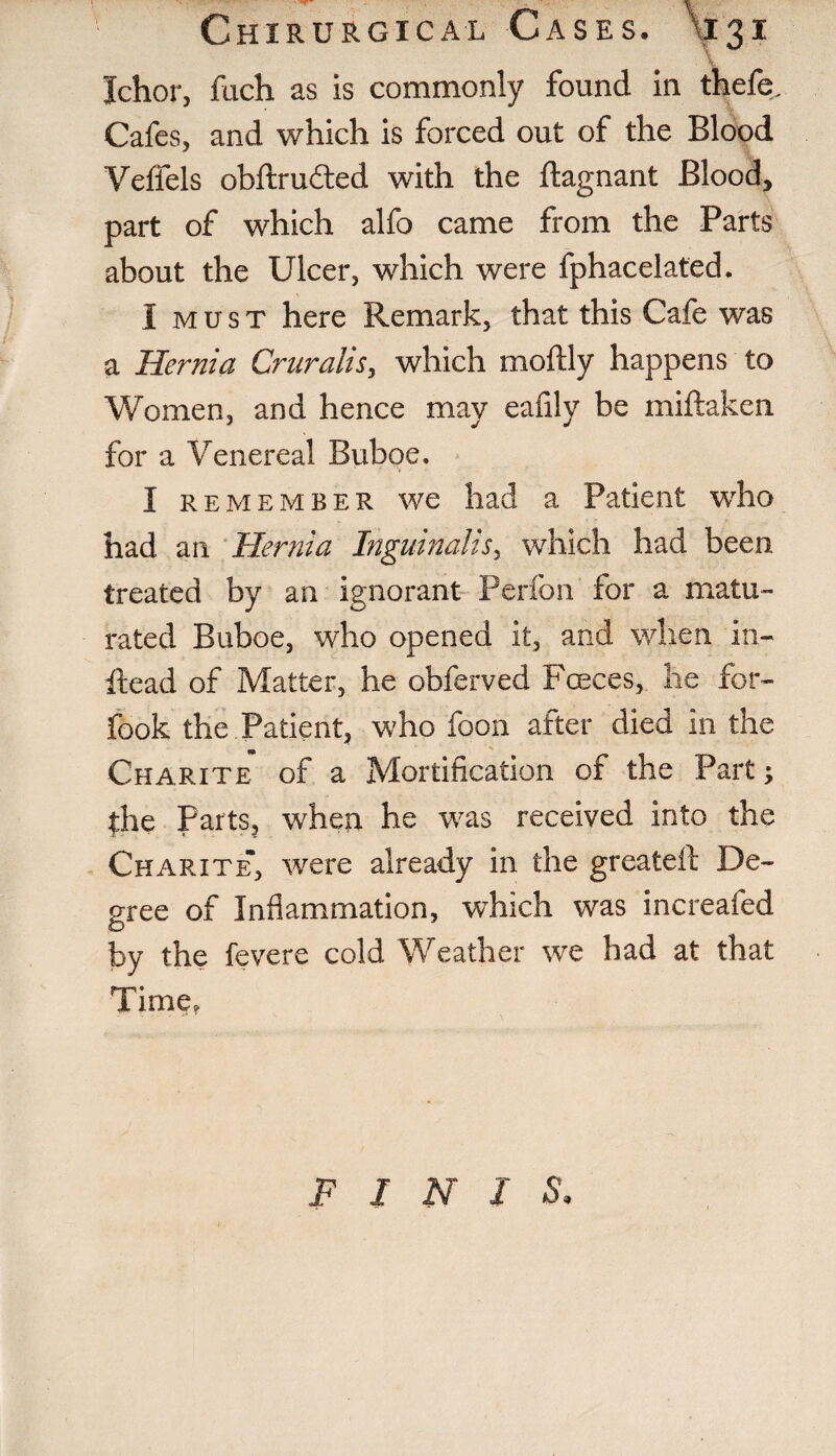 Chxrurgxcal Cases. \j31 Ichor, fach as is commonly found in thefe. Cafes, and which is forced out of the Blood Veffels obftruded with the ftagnant Blood, part of which alfo came from the Parts about the Ulcer, which were fphacelated. I must here Remark, that this Cafe was a Hernia Cruralis, which moftly happens to Women, and hence may eafily be miftaken for a Venereal Buboe, I remember we had a Patient who had an Hernia Inguinalis, which had been treated by an ignorant Perfon for a matu¬ rated Buboe, who opened it, and when in- Read of Matter, he obferved Fceces, he for- fook the Patient, who foon after died in the 9 Charite of a Mortification of the Part; |he Parts, when he was received into the Charite, were already in the greateft De¬ gree of Inflammation, which was increafed by the fevere cold Weather we had at that Time, F I N I S,