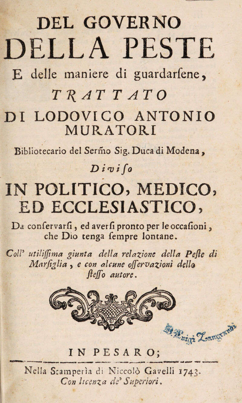 DEL GOVERNO DELLA PESTE E delle maniere di guardacene, TT{AT TATO DI LODOVICO ANTONIO MURATORI Bibliotecario del Sermo Sig. Duca di Modena, D i<v i fa IN POLITICO, MEDICO, ED ECCLESIASTICO, Da confervarfi 5 ed averfi pronto per leoccafioni, che Dio tenga Tempre lontane. CoW utiliffima giunta della relazione della Pejìe di Mar figlia , e con alcune offovazioni dello fieffo autore. IN PESARO; Nella Stamperìa di Niccolò Gavelli 1743» Con licenza de* Superiori. \
