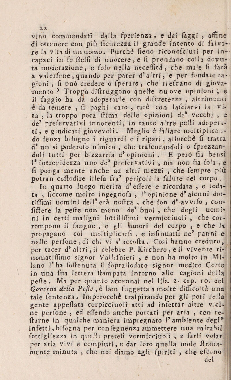 vino commendati dalla fjpenenza j e dai faggi , affine di ottenere con più ficurezza il grande intento di faivs- re la vita dì un uomo. Purché fieno riconofduti per in¬ capaci in fe fiefiì di nuocere , e fi prendano co! la dovu¬ ta moderazione, e foia nella ne ce flit a , che male fi farà a valerfene , quando per parer d3 altri, e per fondate ra* gioni , fi può credere o fpe rare, che ri efcano di giova¬ mento ? Troppo difiruggono quefie nuove opinioni ; e ì! faggio ha da adoperarle con dìicretezza , altrimenti è da temere , fi paghi caro , cioè con falciarvi la vi¬ ta , la troppo poca fiima delle opinioni de* vecchi , e de5 preservativi innocenti} in tante altre pefii adopera¬ ti , e giudicati giovevoli. Meglio è fallare moltiplican¬ do fenza b fogno i riguardi e i ripari, allorché fi tratta d5 un sì poderofo nimico , che traforandoli o fprezzan- doli tutti per bizzarria d’opinioni. E però fia bensì 1* intrepidezza uno de5 prefervativi , ma non fia fola s e fi ponga mente anche ad altri mezzi , che fempre più potran cofiodire iilefa fra* peripoii la fallire del corpo. In quarto luogo merita d* e fiere e ricordata , e ioda¬ ta , ficcome molto ingegno fa , l’opinione d* alcuni dot¬ ti filmi uomini dell’età nofira , che fon d* avvifo , con- fiftere la pefie non meno de’ buoi s che degli uomi¬ ni in certi maligni fotti!ifilmi vermicciuoli , che cor¬ rompono il fangue } e gli Umori del corpo 3 e che la propagano col moltiplicarli , e infinuarfi ne* panni e nelle pedone, di chi vi s9 accorta . Così hanno creduto, per tacer d*a!tri,iJ celebre P. Kirchero, e il vivente ri- nomatifiìmo signor Vallifnieri , e non ha molto in Mi¬ lano 15 ha foftenuta il fopraìlodato signor medico Corte in una fua lettera fiampata intorno alle cagioni della pefie. Ma per quanto accennai nel I£b. z- cap. io. del Governo della Pefie , è ben fuggetta a molte difficoltà una tale fentenza. imperocché trafpirando per gli pori della gente appellata corpicciuoli atti ad infettar altre vici¬ ne perfone , ed efiendo anche portati per aria , con re- ftarne in qualche maniera impregnato 1* ambiente degl* infetti, bifogna per confeguenza ammettere una mirabil Sottigliezza in quefii precefi vermicciuoli , e farli volar per aria vivi e compiuti, e dar loro quella mole Hrana- mente minuta , che noi diamo agli fpiriti , che efeono del