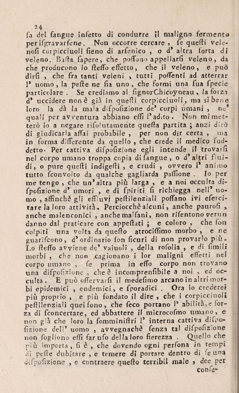 fa del fangne infetto di condurre il maligno fermenta perifgtavarfene. Non occorre cercare , fe quelli vele- nofi cor picciuoli fieno di arfenfco , o d’ altra lorta di veleno. Biffa fapere, che portbao appellarli veleno, da che producono lo ftefib effetto, che il veleno, e può dirfi , che fra tanti veleni , tutti portenti ad atterrar 1* uomo, la pelle ne fia uno, che formi una fua fpecie particolare . Se crediamo al fignorChicoyneau , la forza d’ uccidere non è già in quelli corpicciuoli, ma si bene loro la dà la mala dìfpofizione de’ corpi umani , quali per avventura abbiano elfi l’adito. Non mi met¬ terò io a negare rifolutamerite quella partita J anzi dirò di giudicarla affai probabile , per non dir certa , ma in forma differente da quello , che crede il medico fud- detto- Per cattiva difpofizlone egli intende il trovarli nel corpo umano troppa copia di fangue , o d’altri flui¬ di i o pure quelli indigefti , e crudi , ovvero 1’ animo tutto fconvoito da qualche gagliarda paffione . Io per me tengo , che un’altra più larga , e a noi occulta di- fpofizione d’ umori , e di fpiriti fi richiegga nell9 uo¬ mo , affinchè gli effluvi pertilenziali portano ivi eferci¬ tare la loro attività. Perciocché alcuni, anche paurofi , anche malenconici , anche ma'fani, non rifentono verno danno dal praticare con appellati ; e coloro , che fon colpiti una volta da quello atrociffimo morbo , e ne guarifcono, d’ordinario fon ficurl di non provarlo pàio Lo fi erto avviene cfe9 vainoli , della rofolia , e di limili morbi , che non cagionano i lor maligni effetti nei corpo umano , fe prima in elfo corpo non trovano una difpofizlone , che è incomprenfibile a noi , ed oc¬ culta . E può ofTervaifi il medefimo arcano in altri mor¬ bi epidemici , endemici, e fporadici . Ora io crederei più proprio , e più fondato il dire > che i corpicciiioli peflilenziali quei fono , che feco portano 1’ abilitale for¬ za di fconcertare, ed abbattere il microcefalo umano, e non già che loro la fomminiflri 1’ interna cattiva difpo- iizione dell’ uomo , avvegnaché fenza tal dìfpofizione non fogliono elfi farufo della loro fierezza . Quello cne più importa, fi è , che dovendo ogni perfona in tempi dì pelle dubitare , e temere di portare dentro di fe una di fpofizione , e contraere quello terribil male 9 dèe per Confe*