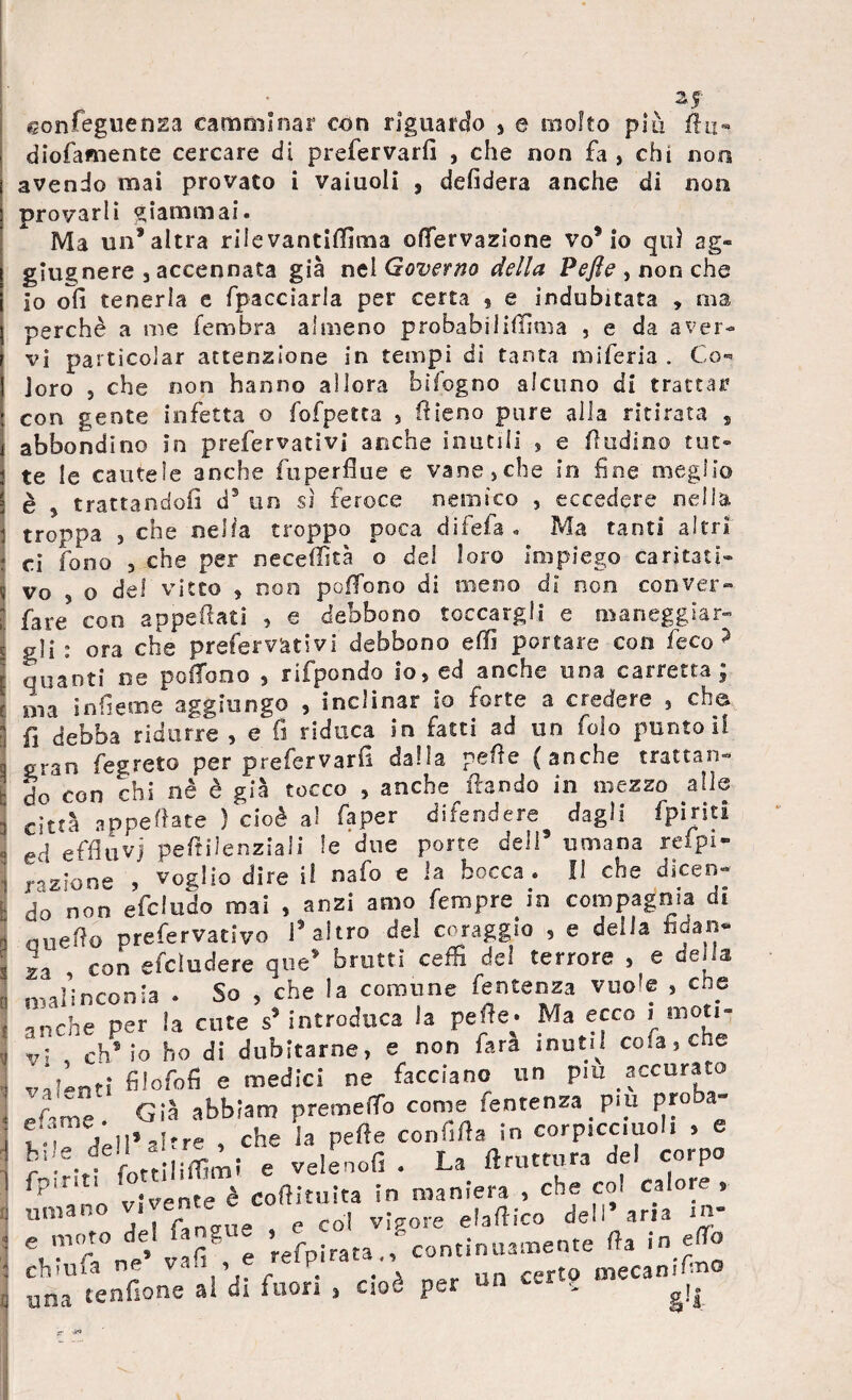 gonfeguensia camminar con riguardo , e molto piu fin- diofamente cercare di prefervarfi , che non fa , chi non avendo mai provato i vaiuoli , defidera anche di non provarli giammai. Ma un’altra rii e vantiffima ©nervazione vo5 io qui ag« glugnere , accennata già nel Governo della Pefle , non che io olì tenerla e fpacciarla per certa ? e indubitata , ma perchè a me fembra almeno probabsliflìma , e da aver¬ vi paiticolar attenzione in tempi di tanta miferia . Co¬ loro 5 che non hanno allora bifogno alcuno di trattar con gente infetta o fofpetta , fileno pure alla ritirata , abbondino in prefervalivi anche inutili , e fìudmo tut¬ te le cautele anche fuperfiue e vane,che in fine meglio è 5 trattandoli d5 un sì feroce nemico , eccedere nella troppa j che nella troppo poca difefa . Ma tanti altri ci fono , che per neceffità o de! loro Impiego caritati¬ vo 5 o del vitto , non pedono di meno dì non coove?r- fare con appesati , e debbono toccargli e maneggiar¬ gli : ora che prefestivi debbono effi portare con feco? quanti oe polTono , rifpondo io, ed anche una carretta ; ma infieme aggiungo , inclinar io forte a credere , eh© fi debba ridurre , e fi riduca in fatti ad un folo puntoli gran fegreto per prefervarfi dalla pefie (anche trattan¬ do con chi nè è già tocco , anche ftando in mezzo alle città appellate ) cioè a! fa per difendere dagli (piriti ed effluvi peftilenziali le due porte dell5 umana relpi- jrazione , voglio dire il nafo e la bocca . Il che dicen¬ do‘non efcludo mai , anzi amo Tempre in compagnia di nueJìo prefestivo l’altro del coraggio , e della hdan- , con efcludere que* brutti ceffi dei terrore , e della malinconia . So , che la comune feutenza vuole , che anche per la cute s5 introduca la pefie; Ma ecco i moti¬ vi , eh5 io ho di dubitarne, e non Tara munì cola, che ‘untl- filofofi e medici ne facciano un piu paccorato pW Già abbiam premelTo come fentenza piu proba- t ìrìl* altre , che la pelle confifla in corpicc.uoli > e r5 -r fottiiiffimi e velenofi . La (trattura del corpo fp,Ti 1 vjvente è Coftituita In maniera , che col calore, unì * , » /'gire e col vigore efaflico de*i aria i m MTnt’vafi8,* Spirata .^continuante fta in J una tendone ai di fuori » cioè per un corto mecam ■