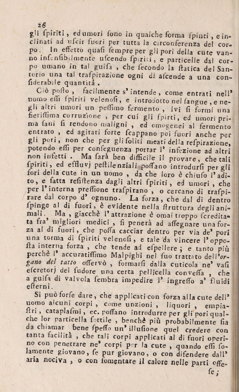 2g gli (piriti , ed umori fono in qualche forma fpinti , e in¬ clinati ad ufcir fuori per tutta la circonferenza del cor¬ po •. !n .effett0 fempre per gli pori della cute van¬ no infenubjimente ufcendo fpirìiì , e particelle dal cor- P° umano in tal guifi , che fecondo la ftalica de! San- torio una tal trafpirazione ogni di afcende a una con- fiderabiie quantità . Ciò pollo , facilmente s* intende , come entrati nell* uomo effi 1 piriti veleno/], e introdotto nel (angue , e ne¬ gli altri umori un peffimo fermento , ivi fi formi una fierifiima corruzione , per cui gli fpìrti, ed umori pri¬ ma falli li rendono maligni , ed omogenei ai fermento entrato , ed agitati forte fcappano poi fuori anche per gli pori, non che per gli Colici meati della reflazione, potendo effi per comeguenza portar 1* infezione ad altri non inietti • Ma fara ben diffìcile il provare, chetali (piriti > ed effluvj pefiilenziali po/Tano introdurfi per gli fori della cute in un uomo , da che loro è chiufo Padi- e fatta refi/lenza dagli altri fpiriti , ed umori , che per 1 interna pre/fione traipirano , o cercano di trafpi- rare dal corpo d9 ognuno. La forza, che dal di dentro fpinge al di fuori, è evidente nella /frattura degli ani* niali.^ Ma , giacché 1 attrazione e ornai troppo /eredita® ta fra migliori medici , fi penerà ad affegoare una for¬ za al di fuori, che poffa cacciar dentro per via de* pori una tonila dì fpiriti veleno/!, e tale da vincere Poppo» ita interna forza , che tende ad efpeilere ; e tanto più perche 1 accuratiffimo Malpighi ne) fuo trattato deìPor- gano del tatto offervò , formarli dalia cuticola ne5 vafi e/cretorj del fudore una certa pelliccila con ve/fa , che a guifa di valvola fembra impedire P ingre/To a* fluidi efrerni. Si può forfè dare, che applicati con forza alla cute dell9 nomo alcuni corpi , come unzioni , liquori , empia- itn , cataplafimi j ec. po/fano introdurre per gli pori qual¬ che lor particella fonile , benché più probabilmente fia da chiamar bene fpeflo un9 illufione quel credere con tanta facilità , che tali corpi applicati al di fuori operi¬ no con penetrare ne® corpi per la cute , quando efiì fo~ Jamente giovano, fe pur giovano, o con difendere dall9 aria nociva » o con fomentare il calore nelle parti offe*