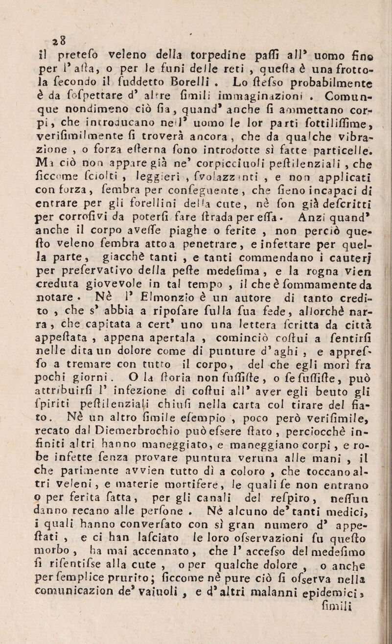 Il pretefo veleno della torpedine partì all* uomo fin© per Parta, o per le funi delle reti , quella è una frotto¬ la fecondo il fuddetto Borelli . Lo rtefso probabilmente è da fofpettare d’ ahre fimili immaginazioni » Comun¬ que nondimeno ciò fia, quand* anche fi ammettano cor¬ pi, che introducano ne'P uomo le lor parti fottilitfìrae, verifimilmente fi troverà ancora, che da qualche vibra¬ zione , o forza erterna fono introdotte sì fatte particelle. Ma ciò non appare già ne* corpicciuofi pertilenziali , che ficcome iaoiti , leggieri , fvoiazzmti , e non applicati con forza, fembra per confeguente , che fieno incapaci di entrare per gii foreilins della cute, nè fon già defcritti per corrofivj da poterfi fare il rada per ella • Anzi quand* anche il corpo averte piaghe o ferite , non perciò que¬ llo veleno fembra atto a penetrare, e infettare per quel¬ la parte, giacché tanti , e tanti commendano i cauterj per prefervativo della perte medefima , e la rogna vieti creduta giovevole in tal tempo , il che è fommamente da notare • Nè 1* Elmonzio è un autore di tanto credi¬ to , che s* abbia a ripofare fui la fua fede, allorché nar¬ ra, che capitata a cert* uno una lettera fcritta da città appartata , appena apertala , cominciò cortui a fentirfi nelle dita un dolore come di punture d’aghi , e appref* fo a tremare con tutto ii corpo, del che egli mori fra pochi giorni. Ola fona non fuffifie , ofefuffirte, può attribuirli 1’ infezione di cortui all* aver egli beato gli fpirìti pertilenziali chiufi nella carta col tirare dei fia¬ to. Nè un altro firnile efèmpio , poco però verifimile, recato dal Diemerbrochio puòefsere fiato, perciocché in¬ finiti altri hanno maneggiato, e maneggiano corpi , e ro¬ be infette fenza provare puntura veruna alle mani , il che parimente avvien tutto dì a coloro , che toccano al¬ tri veleni, e materie mortifere, le quali fe non entrano o per ferita fatta, per gli canali de! refpiro, nefiun danno recano alle perfone . Nè alcuno de* tanti medici, I quali hanno converfato con sì gran numero d* appe¬ llati , e ci han lafciato le loro ofservazioni fu quello morbo , ha mai accennato , che 1’ accefso del medefirtìo fi rifentifse alla cute , o per qualche dolore , o anche per iemplice prurito ; ficcome nè pure ciò fi ofserva nella comunicazion de5 vainoli , e d’altri malanni epidemici a firn ili