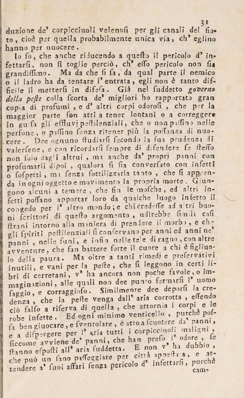 Se¬ duzione de* corplcciuoìl velenofi per gli canai! de? fia® to , cioè per quella probabilmente unica via, eh5 eglino hanno per nuocere. \ ^ lo fio, che anche riducendo a quello i! pericolo d$ in* fettarfi> non (1 toglie perciò, eh* elfo pericolo non fi* grandilfimo. Ma da che fi fa , da qual parte il nemico o il ladro ha da tentare V entrata s egli non è tanto dif¬ ficile il metterli in difefa • Già nel fuddetto governa della pefte colla feorta de9 migliori ho rapportato gran copia di profumi , e d9 altri corpi odorofi , che per la maggior parte fon atti a tener lontani o a corregger® in gu fa gli effluvj peftilenziali, che o non pallino nelle perfone , o pillino fenza ritener piu la pofTanza di nuo¬ cere. Dee ognuno ftudiarfi fecondo la Tua prudenza di valerfene, e con ricordarli Tempre di difendere fe fiefib non folo dag'i altrui , ma anche da’ proprj panni con prò fu ma rii dipoi y qualora fi fia converlato con inietti o fofpetti , ma fenza fottilizzarla tanto , che fi appen¬ da in ogni oggetto e movimento la propria morte . Giun¬ gono alcuni a temere , che fin le mafie he , ed a'tri in¬ fetti polfano apportar loro da qualche luogo inietto il congedo per is altro mondo; e chi credefTe ad a tri buo¬ ni fcrittorì di quello argomento , udirebbe Umili enfi firmi intorno alia m iniera di preniere il m.orb > , e eh- 0-1j fpiriti peftilenziali fi confervano per anni ed anni oe panni , nelle funi, e infin nelle te!e di ragno , con altre avventure, che fan battere forte il cuore a chi è figliuo¬ lo della paura. Ma oltre a tanti rimedi e prefestivi inutili, e vani per la pelle, che fi leggono in cerU li¬ bri di cerretani, v9 ha ancora non poche tavole, o im¬ maginazioni, alle quali non dee punro fermar fi I uomo fascio, e corraggiofo. Similmente # dee deporfi la cre¬ denza , che la pelle venga dall aria corrotta , effe odo cjò fai Co a riferva di quella , che attornia i corpi e e ròbe infette. Ed ogni minimo venticello , purché pof- f, b-n zluocare, e pentolare , è atto a icuotere da panni, e a dirp-rsere per 1’via tutti i corpiccmol. maligni , ficcome^ avviene de’ panni che han prefò .* odore * (tanno efpofti a»’ aria Addetta. E non v ha dubbio , che può un fano paleggiare per citta ap£*a . , e « tendere a’ fuoi affari fenza pencolo ci infettarli, P»^