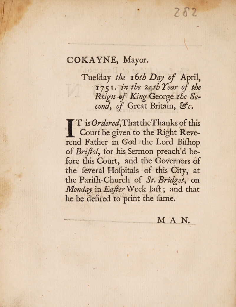 \ COKAYNE, Mayor. ( •; * Tuefday the 16th Day of April, 1751. in the 24th Year of the Reign of King George the Se- condy of Great Britain, &c. T is That theThanks of this 4 •> 1 <» i 1 1 Court be given to the Right Reve¬ rend Father in God the Lord Bifhop of Brijloly for his Sermon preach’d be¬ fore this Court, and the Governors of the feveral Holpitals of this City, at the Parifh-Church of St. Bridget, on Monday in Rafter Week laft; and that he be deiired to print the fame. MAN.