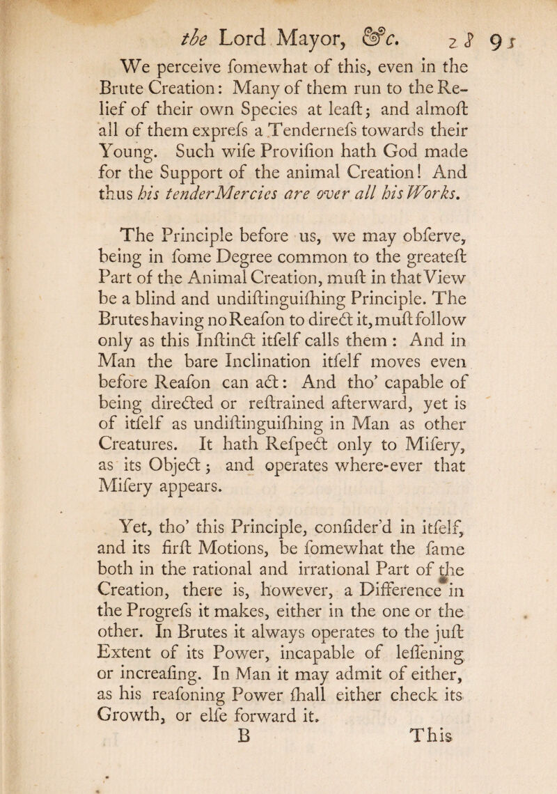 We perceive fomewhat of this, even in the Brute Creation: Many of them run to the Re¬ lief of their own Species at leaft; and almofh all of themexprefs a Tendernefs towards their Young. Such wife Provifion hath God made for the Support of the animal Creation! And thus bis tenderMercies are over ail his Works. The Principle before us, we may obferve, being in fome Degree common to the greateft Part of the Animal Creation, muft in that View be a blind and undiftinguifhing Principle. The Bruteshaving noReafon to diredt it, muff follow only as this Inftindt itfelf calls them : And in Man the bare Inclination itfelf moves even before Reafon can act: And tho’ capable of being directed or reftrained afterward, yet is of itfelf as undiftinguifhing in Man as other Creatures. It hath Refpedt only to Mifery, as its Objedt ; and operates where-ever that Mifery appears. Yet, tho’ this Principle, confider d in itfelf, and its firft Motions, be fomewhat the fame both in the rational and irrational Part of the Creation, there is, however, a Difference in the Progrefs it makes, either in the one or the other. In Brutes it always operates to the juft Extent of its Power, incapable of leffening or increafing. In Man it may admit of either, as his reafoning Power fhall either check its Growth, or elfe forward it. B This