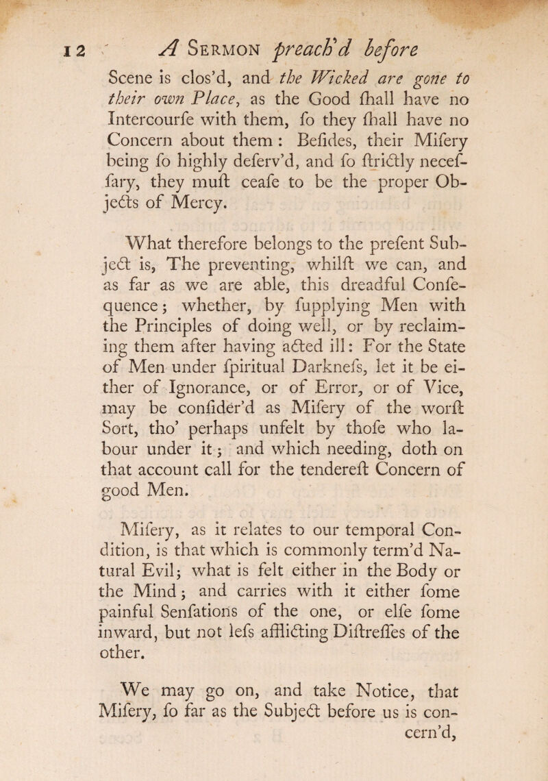 Scene is clos’d, and the Wicked are gone to their own Place, as the Good fhall have no Intercourfe with them, fo they fhall have no Concern about them : Befides, their Mifery being fo highly deferv’d, and fo ftridtly necef- fary, they muft ceafe to be the proper Ob¬ jects of Mercy. What therefore belongs to the prefent Sub¬ ject is. The preventing, whilft we can, and as far as we are able, this dreadful Confe- quence; whether, by fupplying Men with the Principles of doing well, or by reclaim¬ ing them after having adted ill: For the State of Men under fpiritual Darknefs, let it be ei¬ ther of Ignorance, or of Error, or of Vice, may be conlider’d as Mifery of the word Sort, tho’ perhaps unfelt by thofe who la¬ bour under it; and which needing, doth on that account call for the tendered: Concern of good Men. Mifery, as it relates to our temporal Con¬ dition, is that which is commonly term’d Na¬ tural Evil; what is felt either in the Body or the Mind; and carries with it either fome painful Senfations of the one, or elfe fome inward, but not lefs afflidting Didredes of the other. We may go on, and take Notice, that Mifery, fo far as the Subjedt before us is con¬ cern’d,