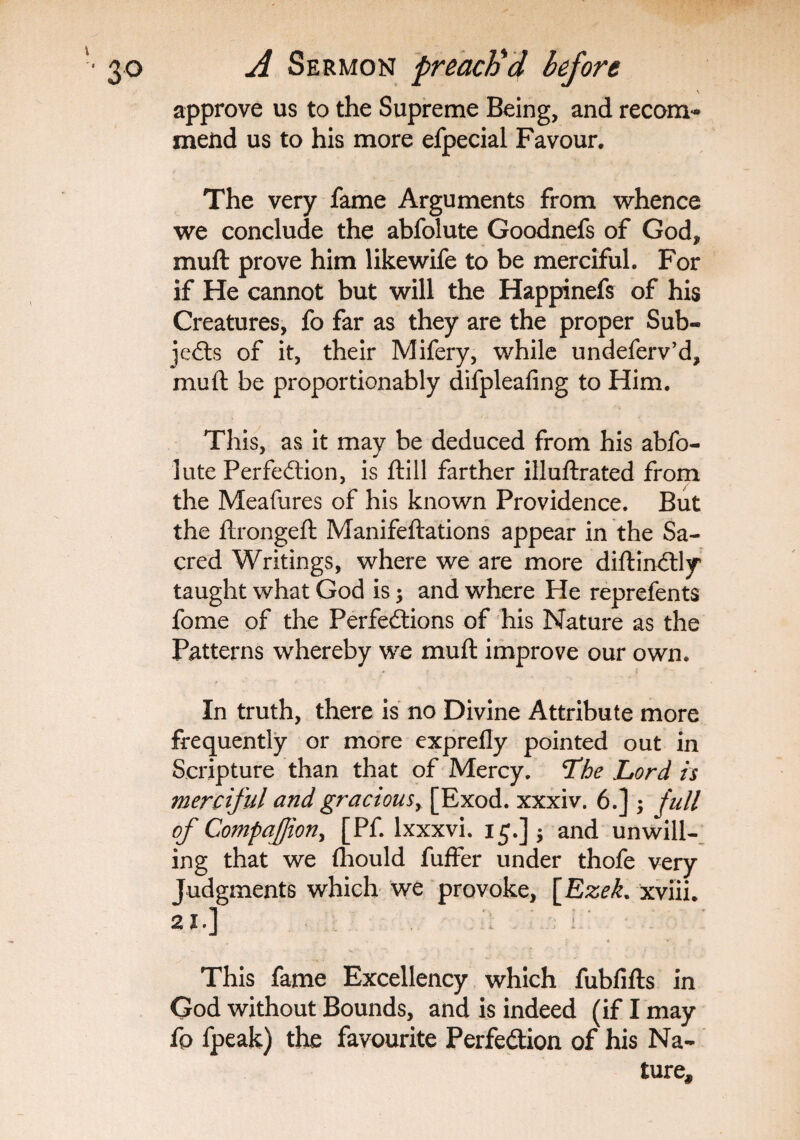 approve us to the Supreme Being, and recom*- mend us to his more efpecial Favour, The very fame Arguments from whence we conclude the abfolute Goodnefs of God, muft prove him likewife to be merciful. For if He cannot but will the Happinefs of his Creatures, fo far as they are the proper Sub-* jeds of it, their Mifery, while undeferv’d, muft be proportionably difpleafing to Him. This, as it may be deduced from his abfo¬ lute Perfection, is ftill farther illuftrated from the Meafures of his known Providence. But the ftrongeft Manifeftations appear in the Sa¬ cred Writings, where we are more diftinCtly taught what God is; and where He reprefents fome of the Perfections of his Nature as the Patterns whereby we muft improve our own. In truth, there is no Divine Attribute more frequently or more exprefly pointed out in Scripture than that of Mercy. Lhe Lord is merciful and gracious, [Exod. xxxiv. 6.] ; full of Companion, [Pf. lxxxvi. 15.] $ and unwill¬ ing that we fhould fuffer under thofe very Judgments which we provoke, [Ezek. xviii. 21.] ; , « Z • r f This fame Excellency which fubfifts in God without Bounds, and is indeed (if I may fo fpeak) the favourite Perfection of his Na¬ ture,