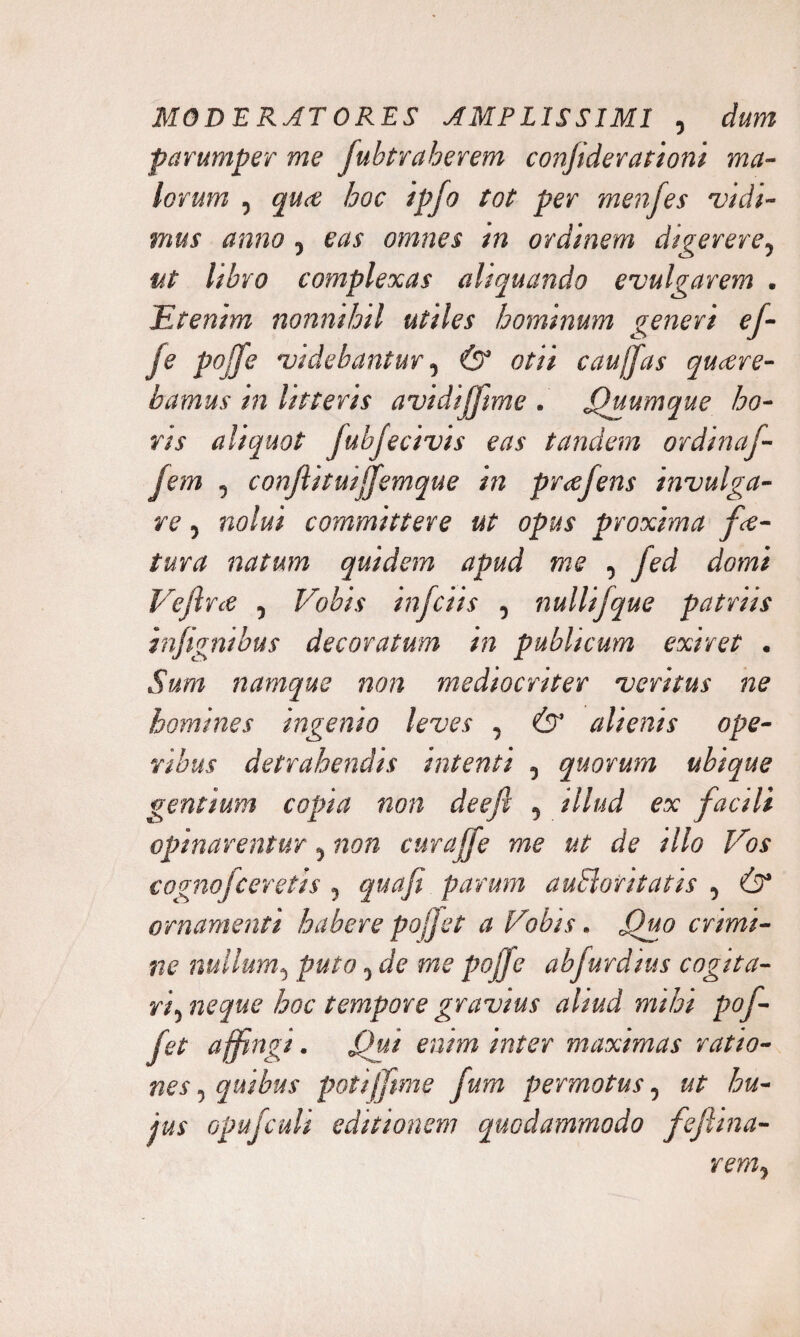 MODERATORES AMPLISSIMI , dum parumper me Jubtraberem confiiderationi ma¬ lorum 0 qucc hoc ipfio tot per menfes vidi¬ mus anno ? eas omnes m ordinem digerere5 ut libro complexas aliquando evulgarem . Etenim nonnihil utiles hominum generi efi- je pojfie videbantur, & otii cauffas qucere- bamus in litteris avidififime . Quumque ho¬ ris aliquot fiubfiecivis eas tandem ordinaf- fiem 5 confiituijfiemque in pr ce fi ens invulga¬ re 5 nolui committere ut opus proxima fa¬ tura natum quidem apud me , fed domi Ve firce , Vobis inficit s 5 nulli[que patriis infiignibus decoratum in publicum exiret • Sum namque non mediocriter veritus ne homines ingenio leves , & alienis ope¬ ribus detrahendis intenti 5 quorum ubique gentium copia non deefi 5 illud ex facili opinarentur 5 non curafife me ut de illo Vos cognofceretis ? quaji parum auEioritatis 5 & ornamenti habere pofiet a Vobis. rQuo crimi¬ ne nullum5 puto 5 de me pofije abfiurdms cogita- ri^ne que hoc tempore gravius aliud mihi pofi- fiet affingi. $)ut enim inter maximas ratio¬ nes ^quibus potijfitme fium permotus5 ut hu¬ jus opuficuli editionem quodammodo fefiina- rem?