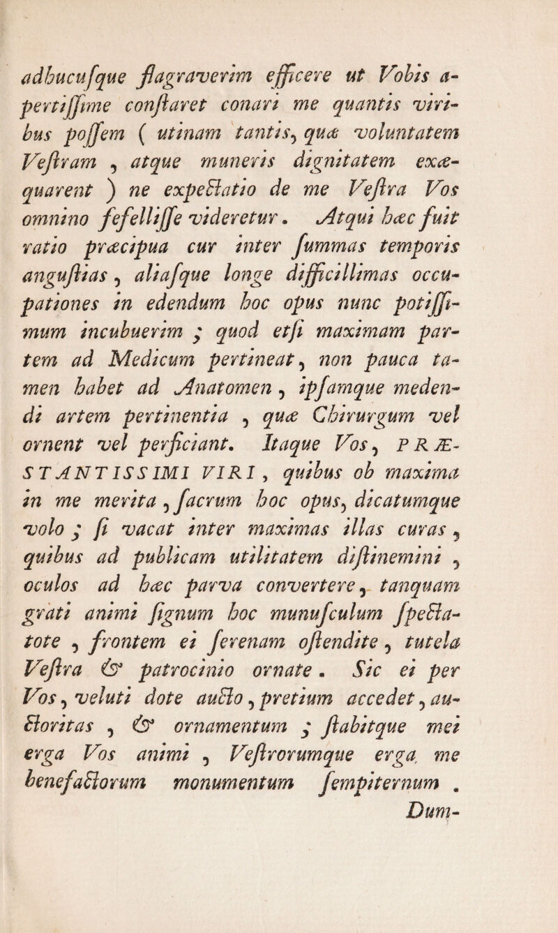 adhucufque flagraverim efficere ut Vobis a- pertijfme conflaret conari me quantis viri¬ bus poffem ( utinam tantis, qua voluntatem Veftram , atque muneris dignitatem exa¬ equarent ) ne expeblatio de me Veflra Vos omnino fefellijje videretur. Atqui hac fuit ratio pracipua cur inter fummas temporis anguflias, aliafque longe difficillimas occu¬ pationes in edendum hoc opus nunc potiffit- mum incubuerim y quod etji maximam par¬ tem ad Medicum pertineat, non pauca ta¬ men habet ad Anatomen, ipfamque meden¬ di artem pertinentia , qua Chirurgum vel ornent vel perficiant. Itaque Vos, prje- ST ANT1SS IMI VIRI, quibus ob maxima in me merita , jaerum hoc opus, dicatumque volo j ft vacat inter maximas illas curas 5 quibus ad publicam utilitatem diflinemini , oculos ad hac parva convertere, tanquam grati animi fignum hoc munufculum JpeSla- tote , frontem ei ferenam oftendite, tutela Veflra (s“ patrocinio ornate. Sic ei per Vos, veluti dote auclo, pretium accedet, au- Elontas , & ornamentum flabitque mei erga Vos animi , Veflrorumque erga, me benefaliorum monumentum fempiternum . Dum- T