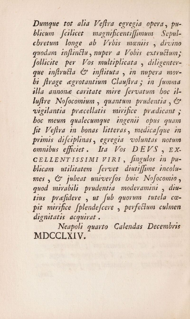 Dumque tot alia Veflra egregia opera, pu¬ blicum, fcihcet magnificentijfimum Sepul- chretum longe ab Vrbts maniis , divino quodam inftinBu, nuper a Vobis extruBump fiollicite per Vos multiplicata , diligenter- que inftruBa & injhtuta , in nupera mor¬ bi Jlrage agrotantium Claufira j in jumma illa annona caritate mire fervatum hoc il- lujl re Nofiocomium , quantum prudentia , & vigilantia praediatis mirifice pradicant • hoc meum qualecumque ingenii opus quam jit Vefira in bonas litteras, medicafque in primis dificiplinas, egregia voluntas notum omnibus efficiet. Ita Vos D E VS , EX¬ CELLENT iss IMI VIRI , fingulos in pu¬ blicam utilitatem fervet diutijjime incolu¬ mes , & jubeat univerfios huic Nofocomio, quod mirabili prudentia moderamini , diu¬ tius prafidere , ut fiub quorum tutela coe¬ pit mirifice fplendefcere , perfeBum culmen dignitatis acquirat. Neapoli quarto Calendas Decembris MDCCLXIV.