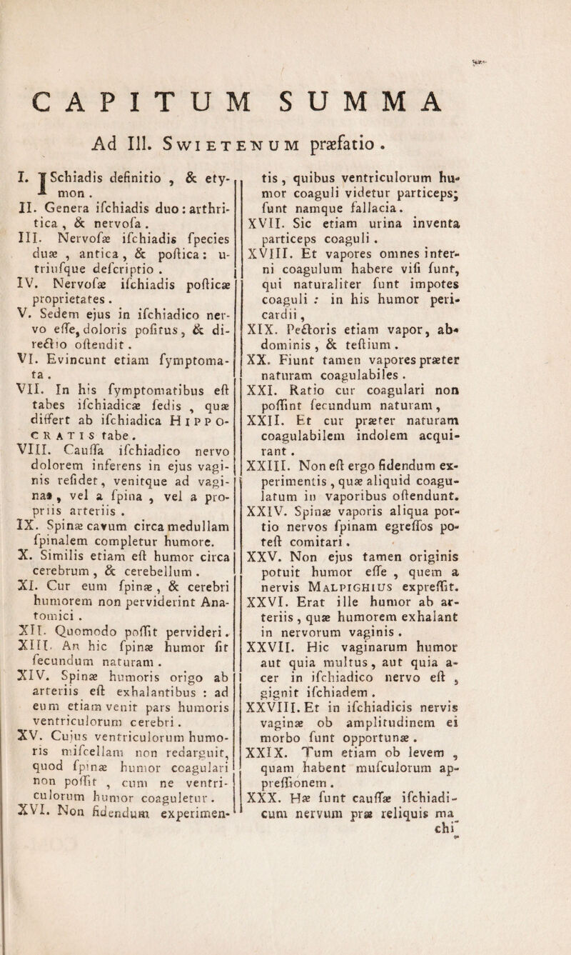 CAPITUM SUMMA Ad 111. Swiet I» iSchiadis definitio , & ety- mon . II . Genera ifchiadis duo : arthri¬ tica , & nervofa . III. Nervofaz ifchiadis fpecies duae , antica, & poftica: u- triufque defcriptio . IV. Nervofse ifchiadis pofticae proprietates . V. Sedem ejus in ifchiadico ner¬ vo efte, doloris politus, & di- reflio offendit . VI. Evincunt etiam fymptoma- ta , VII. In his fymptomatibus eft tabes ifchiadicae fedis , quae differt ab ifchiadica Hippo¬ cratis tabe. VIII. Caufifa ifchiadico nervo dolorem inferens in ejus vagi¬ nis refidet, venitque ad vagi¬ na# , vel a fpina , vel a pro¬ priis arteriis . IX. Spina? cavum circa medullam fpinalem completur humore. X. Similis etiam eft humor circa cerebrum , & cerebellum . XI. Cur eum fpinae, & cerebri humorem non perviderint Ana¬ tomici . XII. Quomodo poffit pervideri. XIII. An hic fpinae humor fit fecundum naturam . XIV. Spinae humoris origo ab arteriis eft exhalantibus : ad eum etiam venit pars humoris ventriculorum cerebri. XV. Cuius ventriculorum humo¬ ris mifcellam non redarguit, quod fpinae humor coagulari non poflif , cum ne ventri¬ culorum humor coaguletur. XVI. Non fidendum experimen- enum praefatio. tis , quibus ventriculorum hu¬ mor coaguli videtur particeps; funt namque fallacia. XVII. Sic etiam urina inventa particeps coaguli . XVIII. Et vapores omnes inter¬ ni coagulum habere vili funt, qui naturaliter funt impotes coaguli : in his humor peri¬ cardii , XIX. Pe£toris etiam vapor, ab* dominis, & teftium. XX. Fiunt tamen vapores praeter naturam coagulabiles . XXL Ratio cur coagulari non poftint fecundum naturam, XXII. Et cur praeter naturam coagulabilem indolem acqui¬ rant . XXIII. Non eft ergo fidendum ex¬ perimentis , quae aliquid coagu¬ latum in vaporibus offendunt. XXIV. Spinae vaporis aliqua por¬ tio nervos fpinam egreffos po- feft comitari. XXV. Non ejus tamen originis potuit humor efte , quem a nervis Malpighius expreflit. XXVI. Erat ille humor ab ar¬ teriis , quae humorem exhalant in nervorum vaginis . XXVII. Hic vaginarum humor aut quia multus, aut quia a- cer in ifchiadico nervo eft , gignit ifchiadem . XXVIII. Et in ifchiadicis nervis vaginae ob amplitudinem ei morbo funt opportunae. XXIX. Tum etiam ob levem , quam habent mufculorum ap- prefftonem . XXX. Ha? funt caufta» ifchiadi- cum nervum prse reliquis ma^ ehf