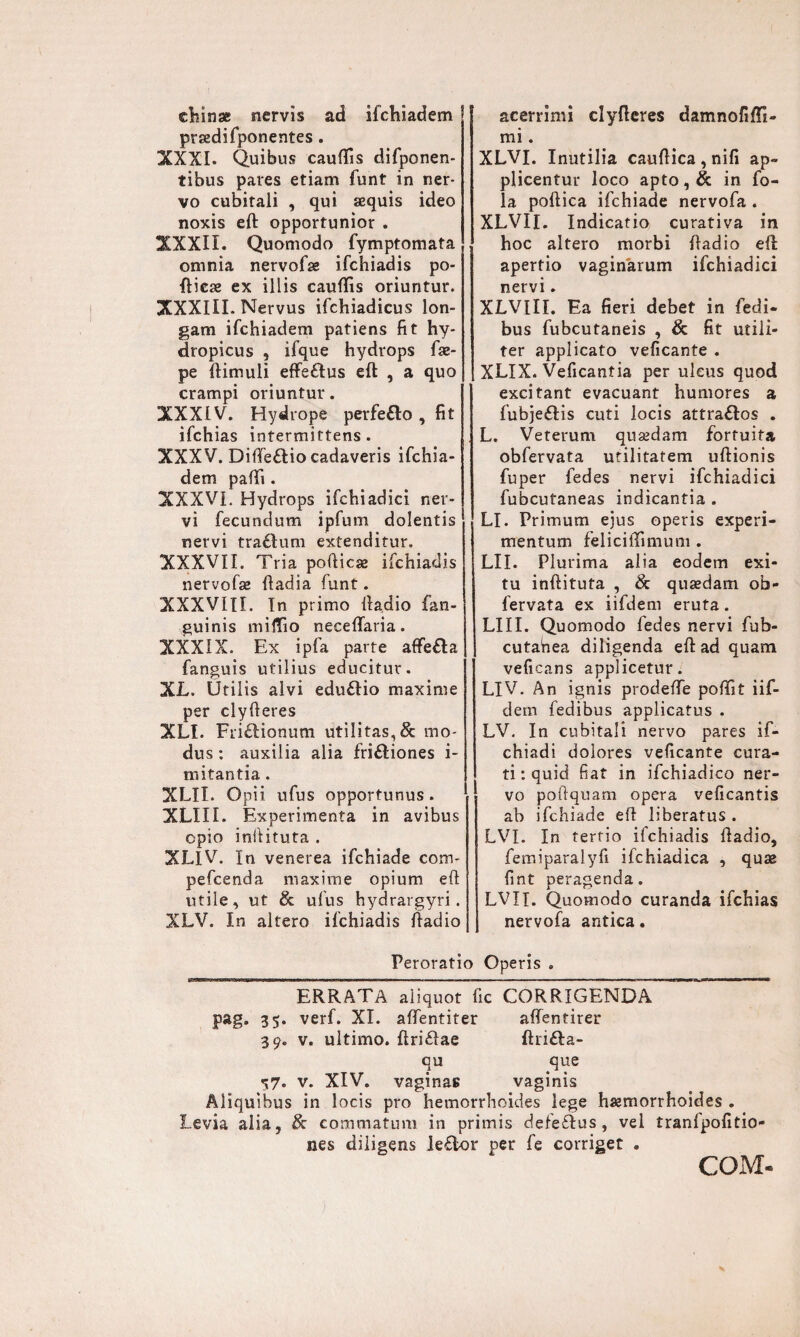 ehinse nervis ad ifchiadem praedifponentes . XXXI. Quibus cauffis difponen- tibus pares etiam funt in ner¬ vo cubitali , qui aequis ideo noxis eft opportunior . XXXII. Quomodo fymptomata omnia nervofae ifchiadis po- ftieae ex illis caudis oriuntur. XXXIII. Nervus ifchiadicus lon¬ gam ifchiadem patiens fit hy¬ dropicus , ifque hydrops fae- pe (limuli effe&us eft , a quo crampi oriuntur. XXXIV. Hydrope perfetto , fit ifchias intermittens. XXXV. Dideflio cadaveris ifchia¬ dem padi. XXXVI. Hydrops ifchiadici ner¬ vi fecundum ipfum dolentis nervi traaum extenditur. XXXVII. Tria pofticae ifchiadis nervofaz ftadia (unt. XXXVIII. In primo ftadio {'an¬ guinis midio necedaria. XXXIX. Ex ipfa parte affefla fanguis utilius educitur. XL. Utilis alvi eduaio maxime per clyfteres XLI. Friaionum utilitas, & mo¬ dus : auxilia alia friaiones i- mitantia . XLII. Opii, ufus opportunus. XLIII. Experimenta in avibus opio inftituta . XLlV. In venerea ifchiade conv pefcenda maxime opium eft utile, ut & ufus hydrargyri. XLV. In altero ifchiadis ftadio acerrimi clyfteres damnofidi- mi. XLVI. Inutilia cauftica,nifi ap¬ plicentur loco apto,& in fo- la poftica ifchiade nervofa . XLVII. Indicatio curativa in hoc altero morbi ftadio eft apertio vaginarum ifchiadici nervi. XLVIII. Ea fieri debet in fedi- bus fubcutaneis , & fit utili¬ ter applicato veficante . XLIX. Veficantia per ulcus quod excitant evacuant humores a fubjeflis cuti locis attraflos . L. Veterum qusedam fortuita obfervata utilitatem uftionis fuper fedes nervi ifchiadici fubcutaneas indicantia . LI. Primum ejus operis experi¬ mentum felicidimum . LII. Plurima alia eodem exi¬ tu inftituta , & quasdam ob¬ fervata ex iifdem eruta. LIII. Quomodo fedes nervi fub- cutahea diligenda eft ad quam veficans applicetur. LIV. An ignis prodede podit iif¬ dem fedibus applicatus . LV. In cubitali nervo pares if- chiadi dolores veficante cura¬ ti : quid fiat in ifchiadico ner¬ vo poftquam opera veficantis ab ifchiade eft liberatus . LVI. In tertio ifchiadis ftadio, femiparalyfi ifchiadica , quas fint peragenda. LVII. Quomodo curanda ifchias nervofa antica. Peroratio Operis . ERRATA aliquot fic CORRIGENDA pag. 35. verf. XI. adentiter affentirer 39. v. ultimo, ftriflae ftrifta- qu que -57. v. XIV. vaginas vaginis Aliquibus in locis pro hemorrhoides lege haemorrhoides . Levia alia, & commatum in primis dele£Ius , vel tranlpofitio- nes diligens k£bor per fe corriget . COM-