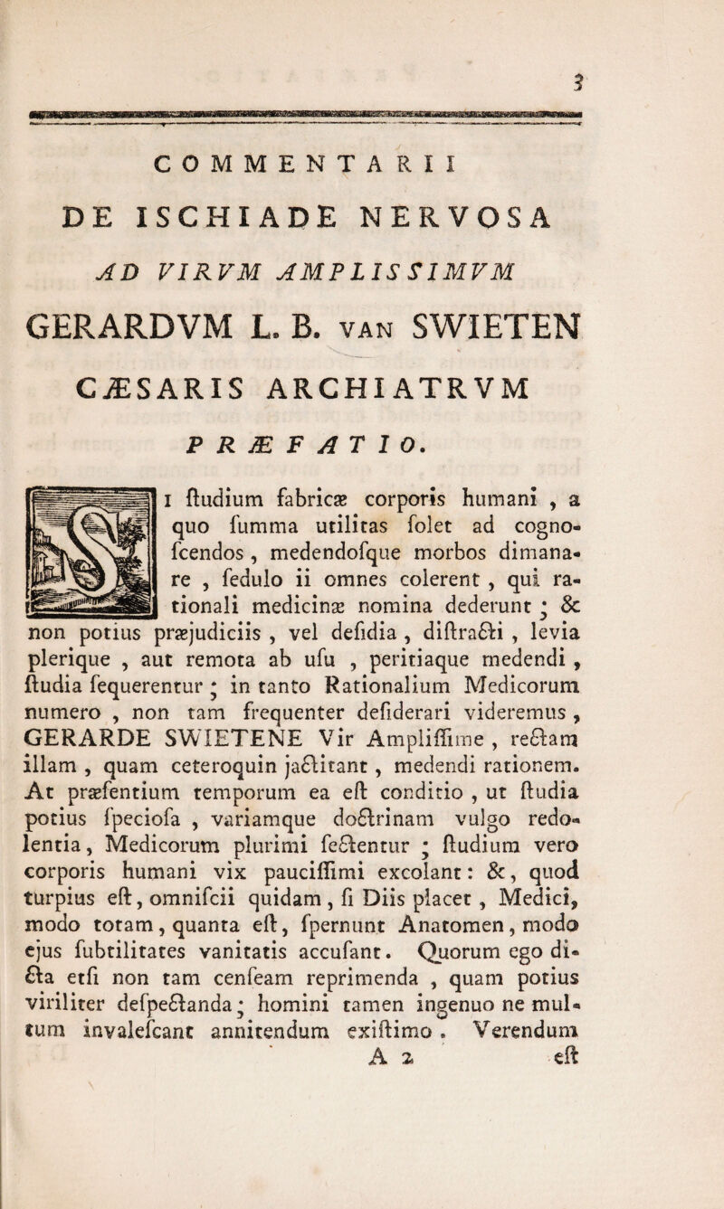 DE ISCHIADE NERVOSA AD VIRVM AMPLIS SIMVM GERARDVM L. B. van SWIETEN CiESARIS archiatrvm P R JE F ATIO. i ftudium fabricae corporis humani , a quo fumma utilitas folet ad cogno- fcendos , medendofque morbos dimana¬ re , fedulo ii omnes colerent , qui ra¬ tionali medicinae nomina dederunt • 8c non potius praejudiciis , vel defidia , diftra£fi , levia plerique , aut remota ab ufu , peritiaque medendi , ftudia fequerentur • in tanto Rationalium Medicorum numero , non tam frequenter defiderari videremus , GERARDE SWIETENE Vir Ampliffime , reftam illam , quam ceteroquin ja£litant, medendi rationem. At praefentium temporum ea eft conditio , ut ftudia potius fpeciofa , variamque doftrinam vulgo redo- lentia, Medicorum plurimi feftentur • ftudium vero corporis humani vix paucifiimi excolant: &, quod turpius eft, omnifcii quidam , fi Diis placet , Medici* modo totam, quanta eft, fpernunt Anatomen, modo ejus fubtilitates vanitatis accufant. Quorum ego di- &a etfi non tam cenfeam reprimenda , quam potius viriliter defpe£tanda; homini tamen ingenuo ne mul¬ tum invalefcanc annitendum exiftimo. Verendum A a eft