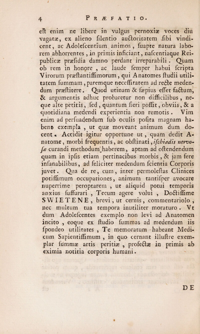 4 Praefatio. eft enim ne libere in vulgas pernoxiae voces diu vagatae, ex alieno filentio auctoritatem dfibi vindi¬ cent, ac Adolefcentium animos, fuapte natura labo¬ rem abhorrentes, in primis inficiant, nafcentiaque Rei- publicae praefidia damno perdant irreparabili . Quam ob rem in honpre , ac laude femper habui fcripta Virorum praeftantiffimorum, qui Anatomes ftudii utili¬ tatem fummam , paremque neceffitatem ad re£te meden¬ dum praedicere. Quod utinam & faepius edet factum, & argumentis adhuc probaretur non difficilibus , ne¬ que alte petitis, fed , quantum fieri pofiit, obviis, & a quotidiana medendi experientia non remotis. Vim enim ad perfuadendum lub oculis pofita magnam ha¬ bent exempla , ut quae moveant animum dum do¬ cent < Accidit igitur opportune ut , quam dedit A- natome, morbi frequentis, ac obftinati,ifcbiadis nervo- fe curandi methodunr haberem, aptam ad offendendum quam in ipfis etiam pertinacibus morbis , 8c jam fere infanabilibus, ad feliciter medendum fcientia Corporis juvet. Qua de re, cum , inter permoleftas Clinices potiffimum occupationes, animum tantifper avocare nuperrime peroptarem , ut aliquid potui temporis anxius fuffurari , Tecum agere volui , Do£tiffime SWIETENE , brevi, ut cernis , commentariolo , nec multum tua tempora inutiliter moraturo . Vt dum Adolefcentes exemplo non levi ad Anatomen incito , eoque ex ffudio fummas ad medendum iis fpondeo utilitates , Te memoratum - habeant Medi¬ cum Sapientiffimum , in quo cernant illuftre exem¬ plar fUmmae artis peritiae , profedtae in primis ab eximia notitia corporis humani. D E 0