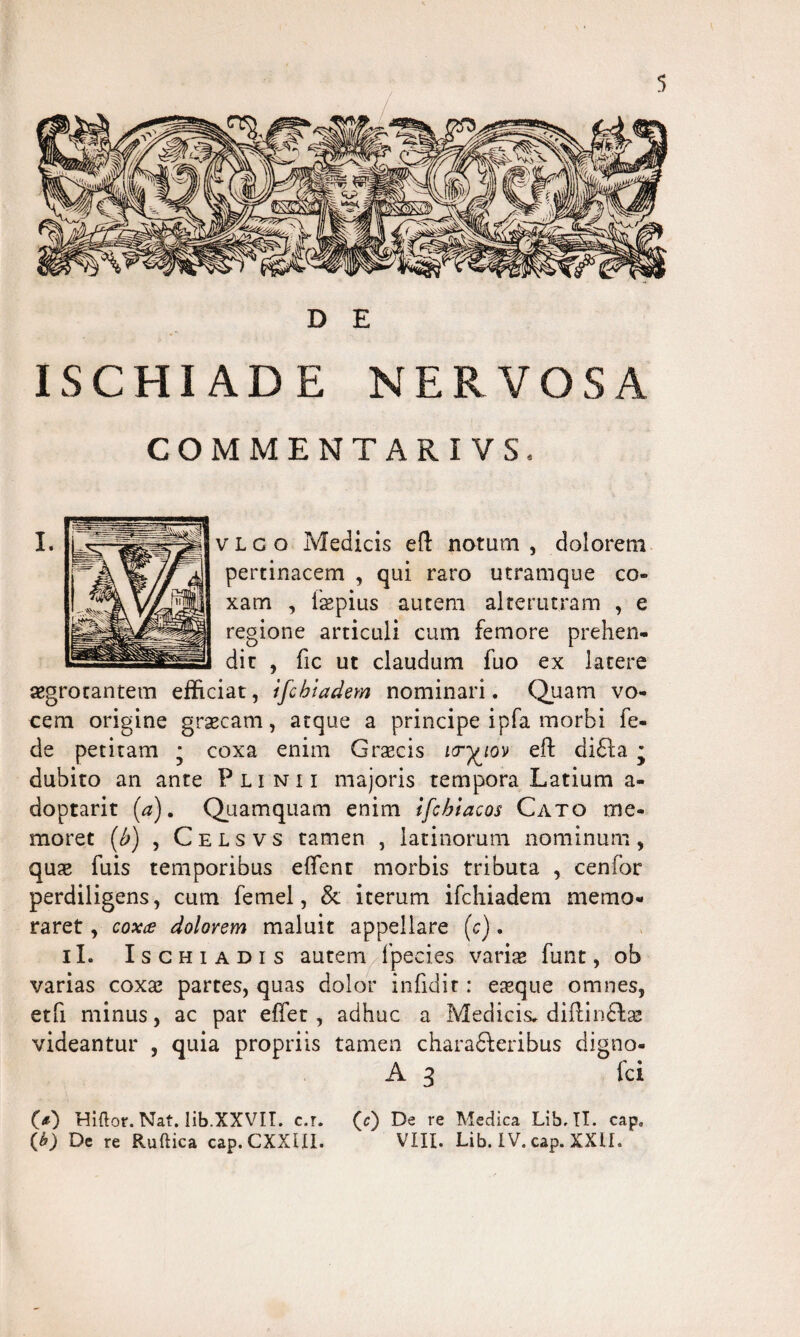 D E ISCHIADE NERVOSA COMMENTARI VS. v L c o Medicis e{l notum , dolorem pertinacem , qui raro utramque co¬ xam , ispius autem alterutram , e regione articuli cum femore prehen¬ dit , fic ut claudum fuo ex latere aegrotantem efficiat, ifcbiadem nominari. Quam vo¬ cem origine graecam, atque a principe ipfa morbi fe- de petitam * coxa enim Grsecis icr-^iov eft di£la * dubito an ante Plinii majoris tempora Latium a- doptarit (a). Quamquam enim ifcbiacos Cato me¬ moret (b) , Celsvs tamen , iatinorum nominum, qua* fuis temporibus effent morbis tributa , cenfor perdiligens, cum femel, & iterum ifchiadem memo¬ raret , coxa dolorem maluit appellare (c). iL Ischiadis autem fpeci.es variae funt, ob varias coxae partes, quas dolor infidit: esque omnes, etfi minus, ac par effet, adhuc a Medicis, diflinilae videantur , quia propriis tamen characteribus digno- A 3 ici (<0 Hiftor. Nat. lib.XXVII. c.r. (c) De re Medica Lib. II. cap, (b) De re Ruftica cap. CXXIII. VIII. Lib. IV. cap. XXlh I