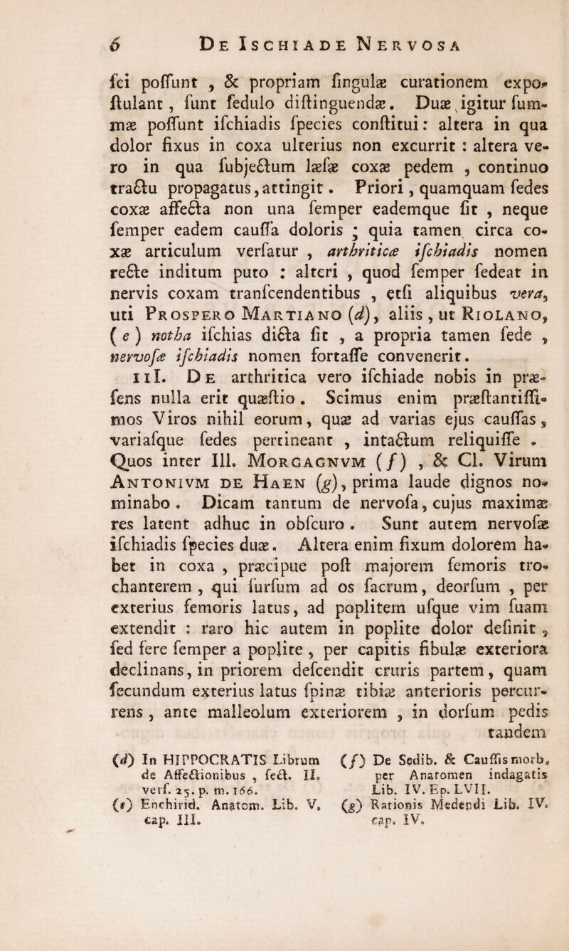 fci polfunt , 8c propriam fingulas curationem expo# ftulant , funt fedulo diftinguendse. Duae igitur fum- mx poffunt ifchiadis fpecies conftitui: altera in qua dolor fixus in coxa ulterius non excurrit : altera ve¬ ro in qua fubje&um laefae coxae pedem , continuo tra£lu propagatus, attingit. Priori, quamquam fedes coxae affefta non una femper eademque fit , neque femper eadem caufia doloris • quia tamen circa co¬ xae articulum verfatur , arthritica ifchiadis nomen re6le inditum puto : alteri , quod femper fedeat in nervis coxam tranfcendentibus , etfi aliquibus vera, uti Prospero Martiano (^), aliis, ut Riolano, ( e ) notha ifchias di£la fit , a propria tamen fede 5 nevvofs ifchiadis nomen fortafle convenerit. ni. De arthritica vero ifchiade nobis in prae- fens nulla erit quaeflio. Scimus enim praeftantiffi- mos Viros nihil eorum, quae ad varias ejus cauflas s variafque fedes pertineant , intaftum reliquifie * Quos inter 111, Morgagnvm (/) , & Cl. Virum Antonivm de Haen (g), prima laude dignos no* sninabo , Dicam tantum de nervofa, cujus maximas res latent adhuc in obfcuro . Sunt autem nervofae ifchiadis fpecies duae, Altera enim fixum dolorem ha¬ bet in coxa , praecipue poft majorem femoris tro¬ chanterem , qui furfum ad os facrum, deorfum , per exterius femoris latus, ad poplitem ufque vim fu ani extendit : raro hic autem in poplite dolor definit , fed fere femper a poplite , per capitis fibulas exteriora declinans, in priorem defcendit cruris partem, quam fecundum exterius latus fpirtse tibise anterioris percur¬ rens , ante malleolum exteriorem , in dorfum pedis tandem (d) In HIPPOCRATIS Librum (/) De Sedib. & Cauffismorb. de AfFe£lionifeus , fe&. II. per Anafomen indagatis verf. 25. p. m. 166. Lib. IV. Ep. LVII. (0 Enchirid. Anatem. Lib. V» (_§) 'Rationis Medendi Lib. IV, tap. III. eap. IV.