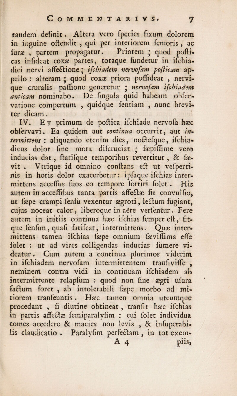 CoMMENTARIVS. tandem definit. Altera vero fpecies fixum dolorem in inguine oftendit , qui per interiorem femoris , ac furae , partem propagatur. Priorem • quod pofti- cas infideat coxx partes, totaque fundetur in ifchia- dici nervi affe&ione * ifchiadem nevvofam pofticam ap¬ pello : alteram j quod coxae priora poffideat , nervi¬ que cruralis paffione generetur * nevvofam ifchiadem anticam nominabo. De fingula quid habeam obfer- vatione compertum , quidque fentiam , nunc brevi¬ ter dicam. IV. Et primum de poftica ifchiade nervofa haec obfervavi. Ea quidem aut continua occurrit, aut /w- tevmittens : aliquando etenim dies, no£lefque, ifchia- dicus dolor line mora difcruciat * faepiffime vero inducias dat, ftatifque temporibus revertitur , & fe- vit . Vtrique id omnino conflans eft ut vefperci- nis in horis dolor exacerbetur: ipfaque ifchias inter¬ mittens acceflus fuos eo tempore fortiri folet. His autem in acceffibus tanta partis affe&se fit convulfio, ut faepe crampi fenfu vexentur aegroti, le&um fugiant, cujus noceat calor, liberoque in aere verfentur. Fere autem in initiis continua hxc ifchias femper eft, fit- que fenfim, quafi fatifcat, intermittens. Quae inter¬ mittens tamen ifchias faepe omnium faevillima efle folet : ut ad vires colligendas inducias fumere vi¬ deatur . Cum autem a continua plurimos viderim in ifchiadem nervofam intermittentem tranfiviffe , neminem contra vidi in continuam ifchiadem ab intermittente relapfum : quod non fine aegri ufura fa£lum foret , ab intolerabili fsepe morbo ad mi¬ tiorem tranfeuntis. Haec tamen omnia utcumque procedant , fi diutine ohtineat , tranfit haec ifchias in partis affe£lae femiparalyfim : cui folet individua comes accedere & macies non levis , & infuperabi- lis claudicatio . Paralyfim perfeftam , in tot exem- A 4 piis*