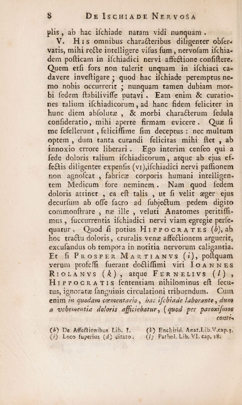 piis , ab hac ifchiade natam vidi nunquam • V. His omnibus charafiieribus diligenter obier- vatis, mihi re£le intelligere vifus fum, nervofam ifchia- dem pofticam in ifchiadici nervi affeftione confiftere. Quem etfi fors non tulerit unquam in ifchiaci ca¬ davere inveftigare j quod hac ifchiade peremptus ne¬ mo nobis occurrerit j nunquam tamen dubiam mor¬ bi fedem ftabiliviffe putavi ♦ Eam enim 8c curatio¬ nes talium ifchiadicorum, ad hanc fidem feliciter in hunc diem abfolutae , & morbi chara&erum fedula confideratio, mihi aperte firmam evicere. Quas fi me fefellerunt , feliciffime fim deceptus : nec multum optem , dum tanta curandi felicitas mihi ftet , ab innoxio errore liberari . Ego interim cenfeo qui a fede doloris talium ifchiadicorum, atque ab ejus, ef¬ feris diligenter expenfis (vi),ifchiadici nervi paffianem non agnofcat , fabricas corporis humani intelligen- tem Medicum fore neminem. Nam quod fedem doloris attinet , ea eft talis , ut fi velit aeger ejus decurfum ab offe facro ad fubjeftum pedem digito commonftrare , nx ille , veluti Anatomes peritiffi» mus 5 fuccurrentis ifchiadici nervi viam egregie perie- quatur , Quod fi potius Hippocrates {b), ab hoc traftu doloris, cruralis venas affe£Honem arguerits excufandus ob tempora in notitia nervorum caligantia.. Et fi Prosper Martianvs (i), poftquam verum profefli fuerant dofiiffimi viri Io annes Riolanvs ( £) , atque Fernelxvs (/) , Hippocratis fententiam nihilominus efi: fecu- tus, ignoratas fanguinis circulationi tribuendum. Cum enim in quodam caementario 9 hac ifchiade laborante, dum a vehementia doloris afficiebatur, [quod per paroxifmos contis (A) De AfFeflicmbus Lib. I. (&) Encbirlcl. Anat.Lib.V.cap.j. (?) Loco fuperius (d) citato . (/j Pathol. Lib. VI. cap, 18.'