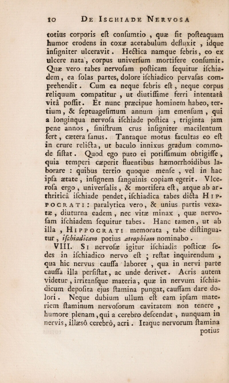 totius corporis efl: confumtio , quae fit pofteaquam humor erodens in coxae acetabulum defluxit , idque infigniter ulceravit. He£lica namque febris, eo ex ulcere nata , corpus univerfum mortifere confumit. Quae vero tabes nervofam pofticam fequitur ifchia- dem, ea folas partes, dolore ifchiadico pervafas com¬ prehendit . Cum ea neque febris eft , neque corpus reliquum compatitur , ut diutiffime ferri intentata vitd poflit. Et nunc praecipue hominem habeo, ter¬ tium , & feptuagefimum annum jam emenfum , qui a longinqua nervola ifchiade poftica , triginta jam pene annos , finiftrum crus infigniter macilentum fert, cstera fanus. Tantaque motus facultas eo efl: in crure reliffa, ut baculo innixus gradum commo¬ de fiflat. Quod ego puto ei potiffimum obtigiffe , quia temperi ceperit fluentibus haemorrhoidibus la¬ borare : quibus tertio quoque menfe , vel in hac ipfa aetate, infignem fanguinis copiam egerit. Vice- rofa ergo, tmiverfalis , & mortifera efl:, atque ab ar¬ thritica ifchiade pendet, ifchiadica tabes dicfla Hip¬ pocrati : paralytica vero, & unius partis vexa¬ ta , diuturna eadem , nec vita? minax , quae nervo- fam lfchiadem fequitur tabes. Hanc tamen, ut ab illa , Hippocrati memorata , tabe diftingua- tur , ifchiadicam potius atrophiam nominabo . VIII. Si nervofae igitur ifchiadis poflicae fe« des in ifchiadico nervo efl: ; reflat inquirendum , qua hic nervus caufla laboret , qua in nervi parte cauffa illa perfiftat, ac unde derivet. Acris autem videtur , irritanfque materia, quae in nervum ifchia- dicum depolita ejus flamina pungat, caudam dare do¬ lori . Neque dubium ullum efl eam ipfam mate¬ riem flaminum nervoforum cavitatem non tenere , humore plenam, qui a cerebro defcendat , nunquam in nervis, illaeso cerebro, acri . Itaque nervorum flamina