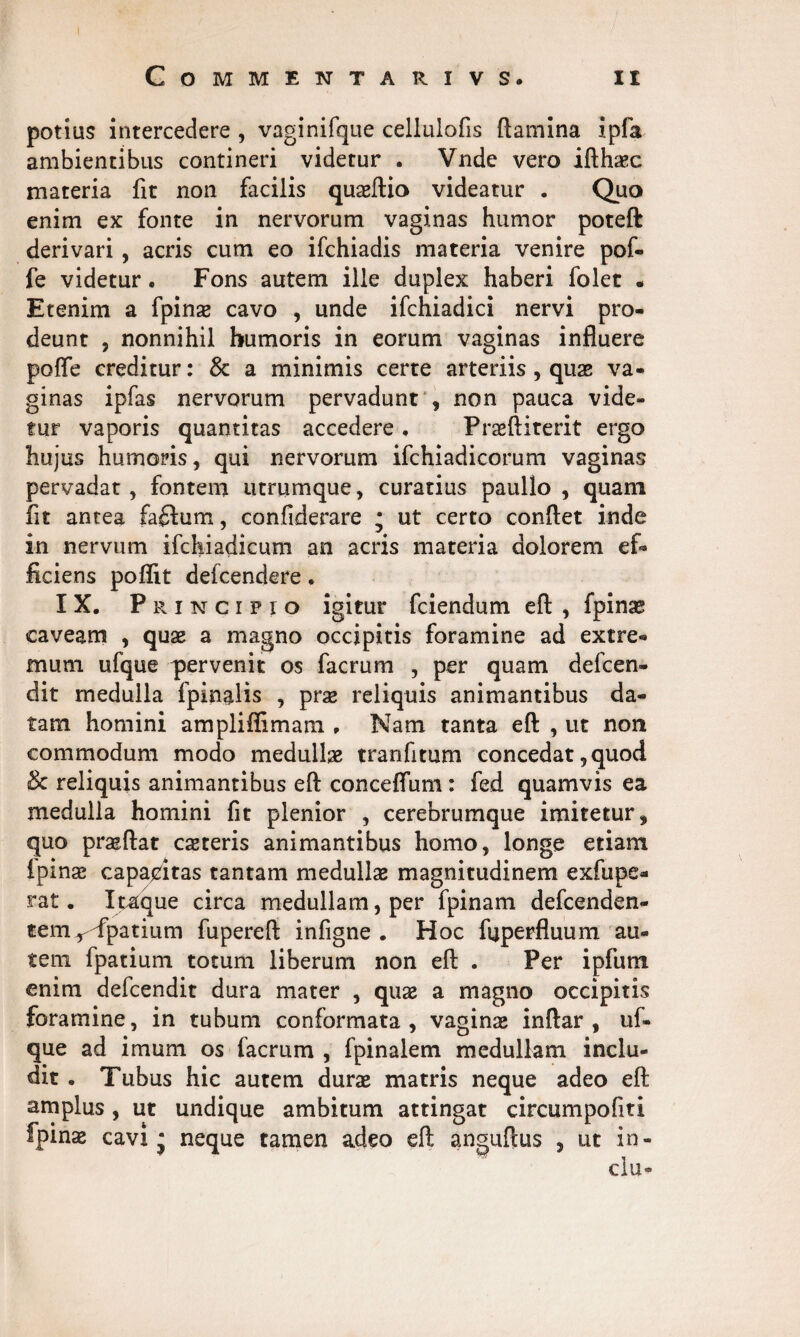 potias intercedere , vaginifque cellulofis flamina ipfa ambientibus contineri videtur . Vnde vero ifth^c materia fit non facilis quaeftio videatur . Quo enim ex fonte in nervorum vaginas humor poteft derivari , acris cum eo ifchiadis materia venire pof- fe videtur . Fons autem ille duplex haberi folet • Etenim a fpinae cavo , unde ifchiadici nervi pro¬ deunt , nonnihil humoris in eorum vaginas influere pofle creditur: & a minimis certe arteriis , quae va¬ ginas ipfas nervorum pervadunt , non pauca vide¬ tur vaporis quantitas accedere . Praeftiterit ergo hujus humoris, qui nervorum ifchiadicorum vaginas pervadat, fontem utrumque, curatius paullo , quam fit antea £a£Ium, confiderare • ut certo conflet inde in nervum ifchiadicum an acris materia dolorem ef¬ ficiens poflit defcendere. IX. Principio igitur fciendum eft , fpinae caveam , quae a magno occipitis foramine ad extre¬ mum ufque pervenit os facrum , per quam defcen- dit medulla fpinalis , prae reliquis animantibus da¬ tam homini ampliffimam . Nam tanta eft , ut non commodum modo medullae tranfitum concedat, quod Sc reliquis animantibus eft conceflum : fed quamvis ea medulla homini fit plenior , cerebrumque imitetur, quo praeftat ceteris animantibus homo, longe etiam i pinse capacitas tantam medullae magnitudinem exfupe- rat. Itaque circa medullam, per fpinam defcenden- temr<fpatium fupereft infigne . Hoc faperfluum au¬ tem fpatium totum liberum non eft . Per ipfum enim defcendit dura mater , quae a magno occipitis foramine, in tubum conformata, vaginae inftar , uf¬ que ad imum os facrum , fpinalem medullam inclu¬ dit . Tubus hic autem durae matris neque adeo eft amplus, ut undique ambitum attingat circumpofiti fpinae cavi* neque tamen adeo eft anguftus , ut in- clu-