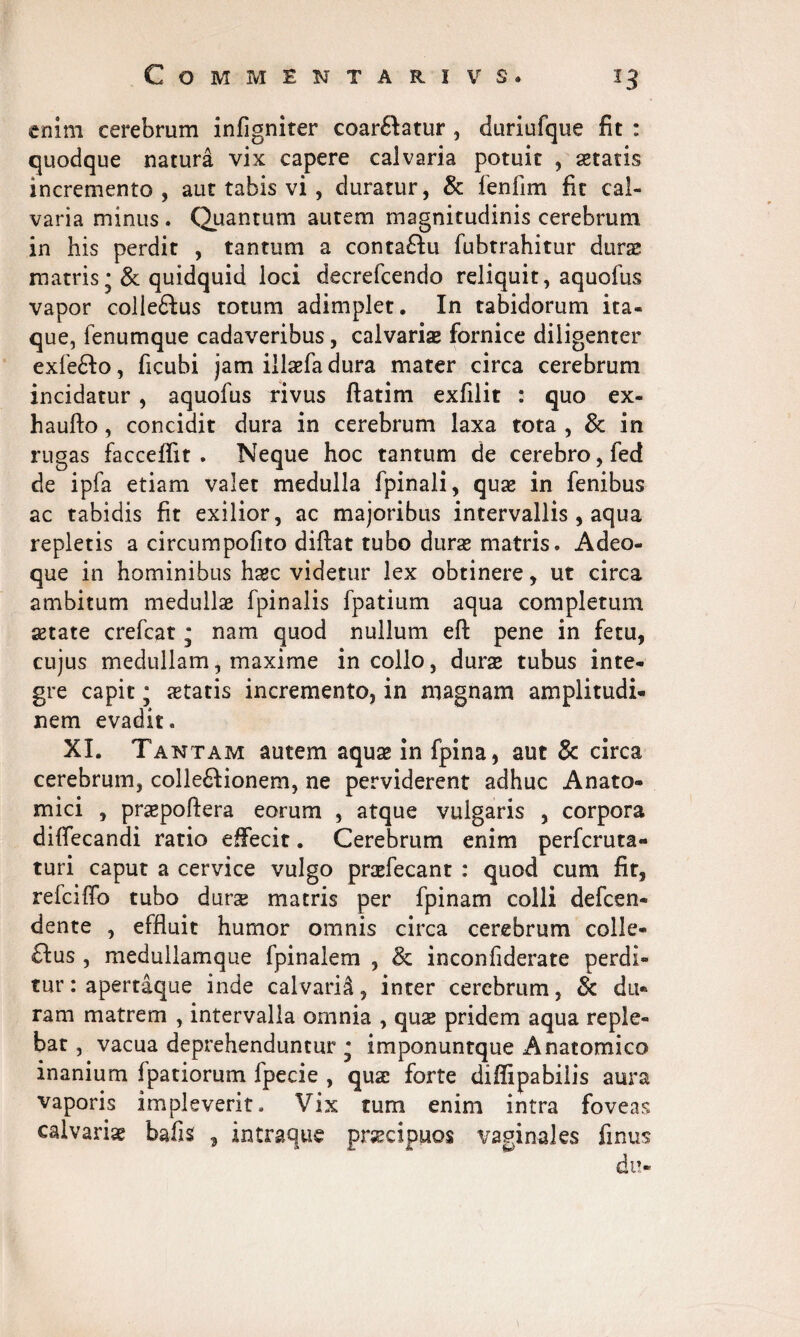 enim cerebrum infignirer coar£Iatur , duriufque fit : quodque natura vix capere calvaria potuit , aetatis incremento, aut tabis vi , duratur, & fenfim fit cal¬ varia minus. Quantum autem magnitudinis cerebrum in his perdit , tantum a conta£ki fubtrahitur durae matris *& quidquid loci decrefcendo reliquit, aquofus vapor colle&us totum adimplet. In tabidorum ita¬ que, fenumque cadaveribus, calvaris fornice diligenter exfe£to, ficubi jam illsfa dura mater circa cerebrum incidatur, aquofus rivus ftatim exfilit : quo ex- haufto, concidit dura in cerebrum laxa tota , & in rugas facceffit . Neque hoc tantum de cerebro, fed de ipfa etiam valet medulla fpinali, quas in fenibus ac tabidis fit exilior, ac majoribus intervallis , aqua repletis a circumpofito diftat tubo duras matris. Adeo- que in hominibus hsc videtur lex obtinere, ut circa ambitum medullae fpinalis fpatium aqua completum astate crefcat * nam quod nullum eft pene in fetu, cujus medullam, maxime in collo, durae tubus inte¬ gre capit; statis incremento, in magnam amplitudi¬ nem evadit. XI. Tantam autem aquae in fpina, aut & circa cerebrum, colle6Honem, ne perviderent adhuc Anato¬ mici , prspoftera eorum , atque vulgaris , corpora diffecandi ratio effecit. Cerebrum enim perfcruta» turi caput a cervice vulgo praefecant : quod cum fit, refciffo tubo durs matris per fpinam colli defen¬ dente , effluit humor omnis circa cerebrum colle¬ ctus , medullamque fpinalem , & inconfiderate perdi¬ tur : apertaque inde calvaria, inter cerebrum, & du¬ ram matrem , intervalla omnia , qus pridem aqua reple¬ bat , vacua deprehenduntur * imponuntque Anatomico inanium fpatiorum fpecie , quae forte diffipabilis aura vaporis impleverit. Vix tum enim intra foveas calvaris bafis , intraqus praecipuos vaginales finus du-