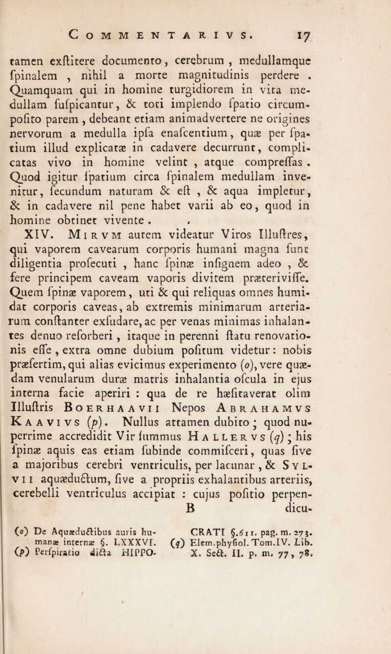 tamen exftitere documento , cerebrum , medullamque fpinalem , nihil a morte magnitudinis perdere . Quamquam qui in homine turgidiorem in vita me¬ dullam fufpicantur, & toti implendo ipatio circum» polito parem , debeant etiam animadvertere ne origines nervorum a medulla ipfa enafcentium, quse per fpa- tium illud explicatas in cadavere decurrunt, compli¬ catas vivo in homine velint , atque compreffas . Quod igitur lpatium circa fpinalem medullam inve¬ nitur, fecundum naturam & eft , & aqua impletur, & in cadavere nil pene habet varii ab eo, quod in homine obtinet vivente . „ XIV. M irvm autem videatur Viros Xlluflres, qui vaporem cavearum corporis humani magna funt diligentia profecuti , hanc fpinas infignem adeo , & fere principem caveam vaporis divitem pnsteriviiTe* Quem fpinas vaporem, uti & qui reliquas omnes humi» dat corporis caveas, ab extremis minimarum arteria¬ rum conftanter exfudare, ac per venas minimas inhalan¬ tes denuo reforberi, itaque in perenni ftatu renovatio¬ nis effe , extra omne dubium pofitum videtur: nobis praefertim, qui alias evicimus experimento (o),vere quae¬ dam venularum durae matris inhalantia ofcula in ejus interna facie aperiri : qua de re haefitaverat olim Illuhris Boerhaavii Nepos Abrahamvs Kaavivs (p). Nullus attamen dubito * quod nu¬ perrime accredidit Vir fiimmus H a l l e r v s (q); his fpinae aquis eas etiam fubinde commifceri, quas five a majoribus cerebri ventriculis, per lacunar , & Syl» v 11 aquagduftum, five a propriis exhalantibus arteriis, cerebelli ventriculus accipiat : cujus pofitio perpen- B dicu- (o) De Aquaedu&ibus auris Fiu- CRATI §.£r i. pag. m. 273. mana internae §. LXXXVI. Elem.phyfioJ. Tom.IV. Lib. (p) Perfpiratio HIPPO- X. Seft. II, p. m. 77, v