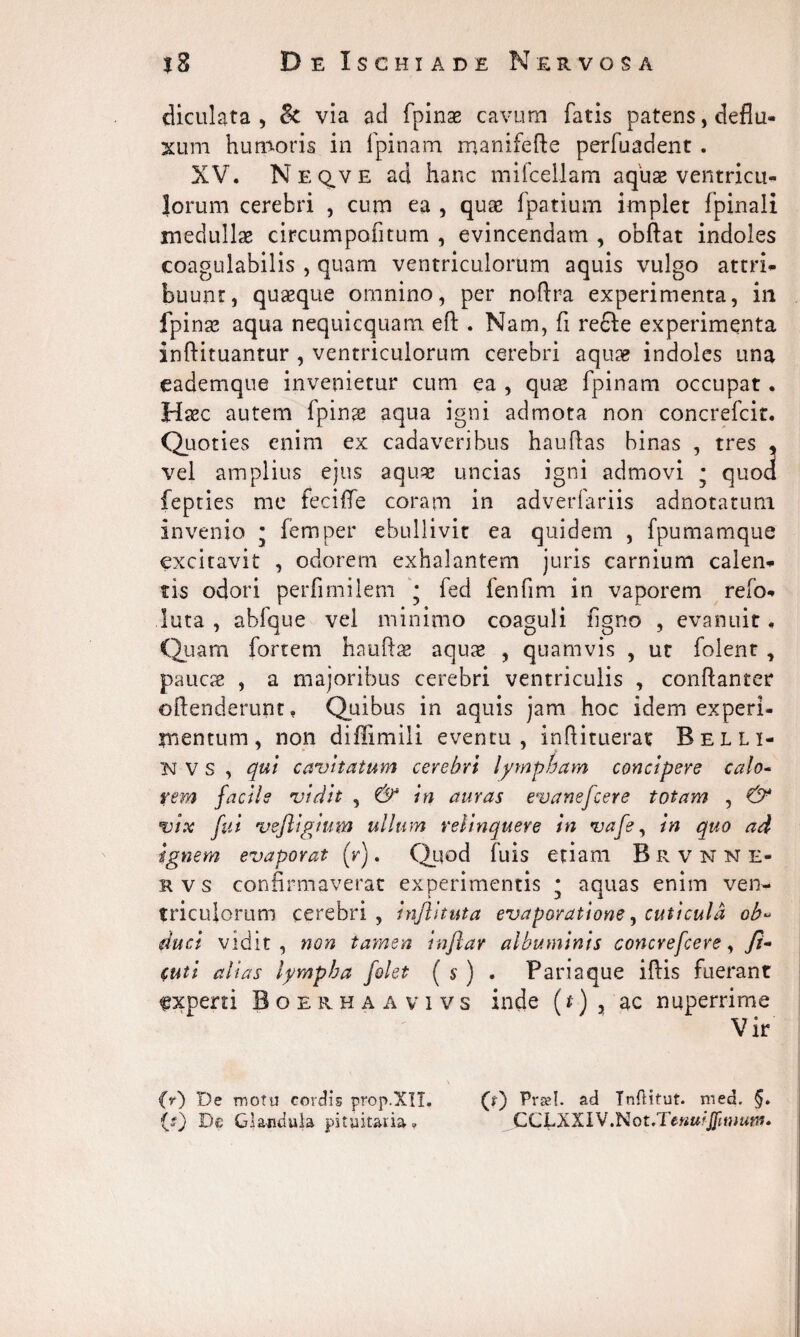 diculata , lk via ad fpinae cavum fatis patens, deflu¬ xum humoris in fpinam manifefle perfuadent . XV. Neq.ve ad hanc mifcellam aquae ventricu¬ lorum cerebri , cum ea , quae fpatium implet fpinali medullae circumpofitum , evincendam , obftat indoles coagulabilis , quam ventriculorum aquis vulgo attri¬ buunt, quaeque omnino, per noflra experimenta, in fpinae aqua nequicquam eft . Nam, fi refte experimenta inftituantur , ventriculorum cerebri aquae indoles una eademque invenietur cum ea , quae fpinam occupat. Haec autem fpinae aqua igni admota non concrefcit. Quoties enim ex cadaveribus hauflas binas , tres * vel amplius ejus aquae uncias igni admovi * quod fepties me feciffe coram in adverfariis adnotatuni invenio • femper ebullivit ea quidem , fpumamque excitavit , odorem exhalantem juris carnium calen¬ tis odori perfimilem * fed fenfim in vaporem refo- luta , abfque vel minimo coaguli figno , evanuit. Quam fortem hauftae aquae , quamvis , ut folent , paucae , a majoribus cerebri ventriculis , conflanter oftenderunt. Quibus in aquis jam hoc idem experi¬ mentum, non difiimili eventu, inftituerat Relli- NVS , qui cavitatum cerebri lympham concipere calo¬ rem facile vidit , & in auras evanefcere totam , vix fui vefligium ullum relinquere in vafe, in quo ad ignem evaporat (V). Quod fuis etiam Brvnne- mvs confirmaverat experimentis * aquas enim ven¬ triculorum cerebri, inflituta evaporatione, cuticula ob- duci vidit, non tamen inftar albuminis concrefcere, fi- $uti alias lympha folet ( s ) . Pari a que iftis fuerant experti Boerhaa vivs inde (t) , ac nuperrime Vir (V) De motu cordis prop.XII. (?) Praei, ad Tnflitut. med. De Glandula pituitaria. CCt.XXlV.Not.TeHU^JJinmni»