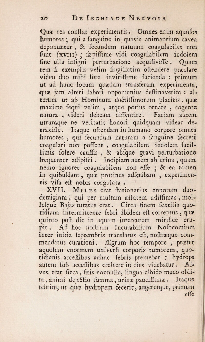 Qua* res conflat experimentis. Omnes enim aquofos humores* qui a fanguine in quavis animantium cavea deponuntur , 3c fecundum naturam coagulabiles non funt (xvm) * faepiffime vidi coagulabilem indolem line ulla infigni perturbatione acquifiviffe . Quam rem fi exemplis velim fmgillatim offendere praeclare video duo mihi fore invitilfime facienda : primum ut ad hunc locum quaedam transferam experimenta, quae jam alteri labori opportunius deftinaverim : al¬ terum ut ab Hominum dodlilfimorum placitis , quae maxime fequi velim , atque potius ornare , cogente natura , videri debeam difientire. Faciam autem utrumque ne veritatis honori quidquam videar de- traxiffe. Itaque offendam in humano corpore omnes humores , qui fecundum naturam a fanguine fecreti coagulari non pollent , coagulabilem indolem facil¬ limis folere cauffis , & abfque gravi perturbatione frequenter adipifci. Incipiam autem ab urina , quam nemo ignoret coagulabilem non efTe ; & ea tamen in quibufdam , quae protinus adfcribam , experimen¬ tis vifa eft nobis coagulata . XVII. Miles erat ffationarius annorum duo¬ detriginta , qui per multam aeftatem udiffimas , mol- lefque Bajas tutatus erat. Circa finem fextilis quo¬ tidiana intermittente febri ibidem eft correptus , quae quinto poft die in aquam intercutem mirifice eru¬ pit . Ad hoc noftrum Incurabilium Nolocomiura inter initia feptembris translatus eft, noftraeque com¬ mendatus curationi. iEgrum hoc tempore , praeter aquofum enormem univerfi corporis tumorem, quo¬ tidianis accelfibus adhuc febris premebat : hydrops autem fub accelfibus crefcere in dies videbatur. Al¬ vus erat ficca, fitis nonnulla, lingua albido muco obli¬ ta, animi dejeffio fumma, urinae paucilfimas. Itaque febrim, ut qux hydropem fecerit, augeretque, primum