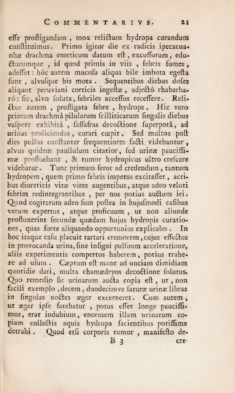 effe profligandam , mox relidtum hydropa curandum confliruimus. Primo igitur die ex radicis ipecacua- nhae drachma emeticum datum eft , excuflurum, edu- fturumque , id quod primis in viis , febris fomes , adeflet: hoc autem mucofa aliqua bile imbuta egefta funt , alvufque bis mota . Sequentibus diebus dofes aliquot peruviani corticis ingefts , adjedlo rhabarba- ro:fic,alvo foluta, febriles acceffus receffere. Reli¬ sus autem , profligata febre , hydrops . Hic vero primum drachma pilularum fcilliticarum Angulis diebus vefpere exhibita , falfafras decodfione fuperpota, ad urinas proliciendas , curari ccepit. Sed multos poft dies pulfus conflanter frequentiores facli videbantur , alvus quidem paullulum citatior, fed urinae pauciffi- mx profluebant , & tumor hydropicus ultro crefcere videbatur. Tunc primum feror ad credendum , tantum hydropem , quem primo febris impetus excitaffet, acri¬ bus diureticis vita? vires augentibus, atque adeo veluti febrim redintegrantibus , per nos potius aufilum iri. Quod cogitatum adeo fum poflea in hujufmodi cafibus verum expertus , atque proficuum , ut non aliunde profluxerint fecundae quaedam hujus hydropis curatio¬ nes, quas forte aliquando opportunius explicabo . In hoc itaque cafu placuit tartari cremorem,cujus effeftus in provocanda urina, fine infigni pulfuum acceleratione, aliis experimentis compertos haberem, potius trahe¬ re ad ufum . Captum efl: mane ad unciam dimidiam quotidie dari, multa chamsedryos decodlione folutus. Quo remedio fic urinarum audla copia efl: , ut , non facili exemplo ,decem, duodecimve fatura urinae libras in lingulas nodies aeger excerneret. Cum autem, ut aeger ipfe fatebatur , potus effet longe pauci fli- mus, erat indubium, enormem illam urinarum co¬ piam colledlis aquis hydropa facientibus potiflime detrahi . Quod etfi corporis tumor , manifefto de- B 3 cre-