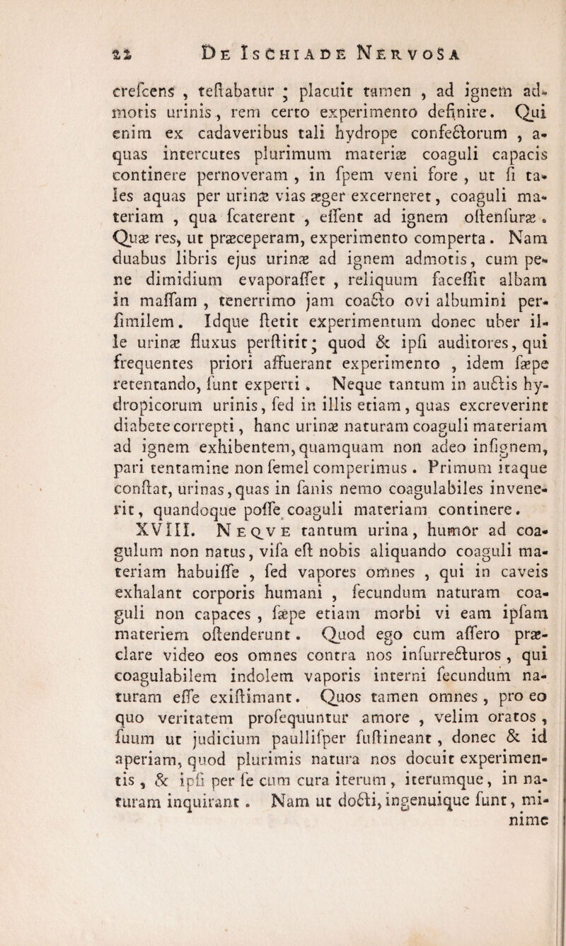 crefcens , teftabatur • placuit tamen , ad ignem acU motis urinis, rem certo experimento definire. Qui enim ex cadaveribus tali hydrope confeftorum , a- quas intercutes plurimum materias coaguli capacis continere pernoveram , in fpem veni fore , ut fi ta- les aquas per urin& vias aeger excerneret, coaguli ma¬ teriam , qua fcaterent , effent ad ignem oftenfurse . Quae reS) ut praeceperam, experimento comperta. Nam duabus libris ejus urinae ad ignem admotis, cum pe¬ ne dimidium evaporaffet , reliquum faceffit albam in maffam , tenerrimo jam coa£fo ovi albumini per- fimilem. Idque ftetit experimentum donec uber il¬ le urinae fluxus perftirit* quod & ipfi auditores, qui frequentes priori affuerant experimento , idem faepe retentando, funt experti * Neque tantum in au£lis hy¬ dropicorum urinis, fed in illis etiam, quas excreverint diabete correpti, hanc urinae naturam coaguli materiam ad ignem exhibentem, quamquam non adeo infignem, pari tentamine non femel competimus . Primum itaque confiat, urinas,quas in fanis nemo coagulabiles invene¬ rit, quandoque poffe coaguli materiam continere. XVIIL Neq^ve tantum urina, humor ad coa¬ gulum non natus, vifa eft nobis aliquando coaguli ma¬ teriam habuiffe , fed vapores omnes , qui in caveis exhalant corporis humani , fecundum naturam coa¬ guli non capaces , faepe etiam morbi vi eam i p fani materiem oftenderunt. Quod ego cum affero prae¬ clare video eos omnes contra nos infurre&uros , qui coagulabilem indolem vaporis interni fecundum na¬ turam effe exifiimant. Quos tamen omnes, pro eo quo veritatem profequuntur amore , velim oratos , fuiim ut judicium paullifper fuftineant, donec & id aperiam, quod plurimis natura nos docuit experimen¬ tis , St ipfi per fe cum cura iterum , iterumque, in na¬ turam inquirant. Nam ut dofti, ingenuique funt, mi¬ nime