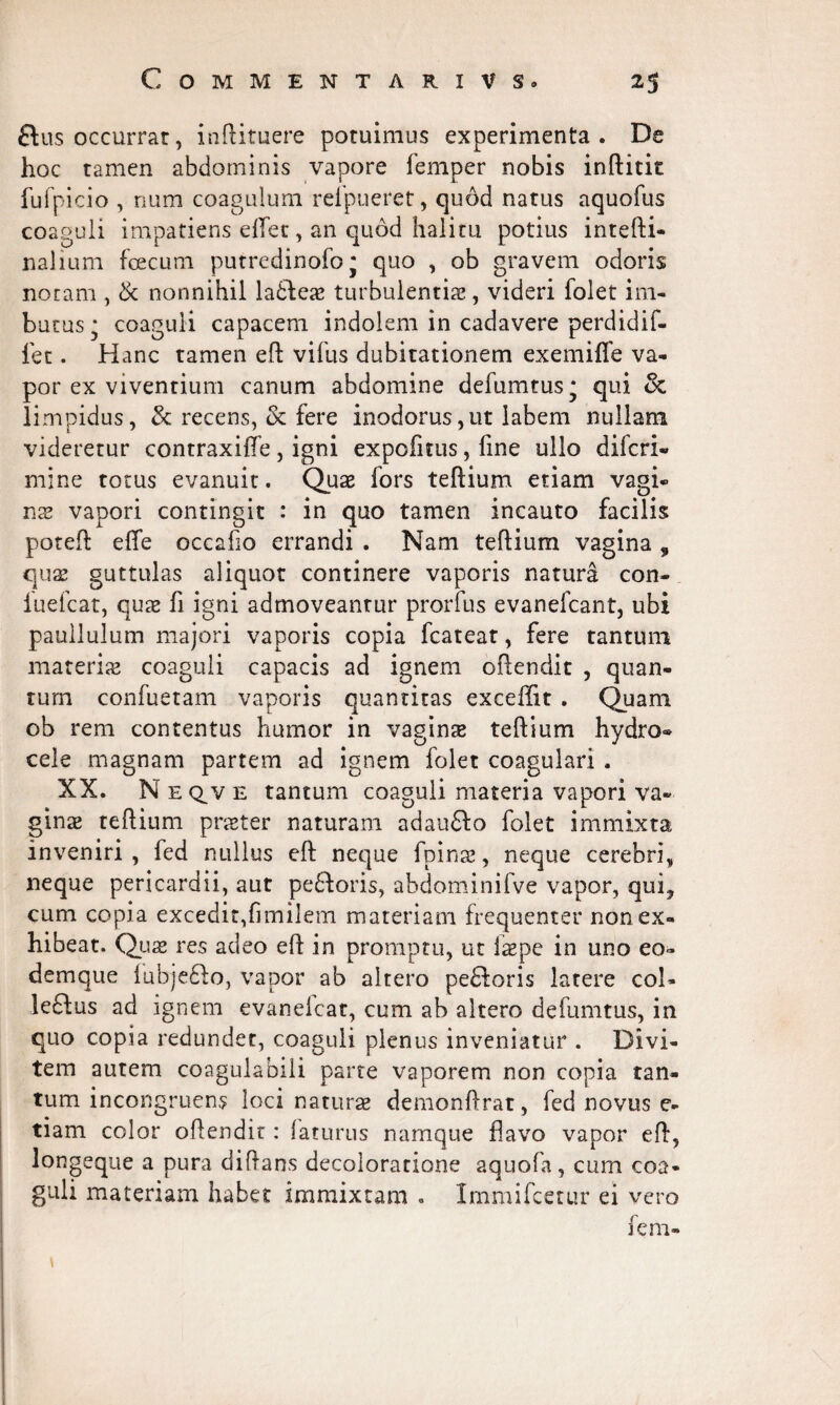 ftus occurrar, inftituere potuimus experimenta. De hoc tamen abdominis vapore femper nobis inftitit fufpicio , num coagulum refpueret, quod natus aquofus coaguli impatiens effet, an quod halitu potius intefti- nalium foecum putredinofoj quo , ob gravem odoris noram , & nonnihil la£tes turbulentis, videri folet im¬ butus * coaguli capacem indolem in cadavere perdidif- let. Hanc tamen eft vifus dubitationem exemiffe va¬ por ex viventium canum abdomine defumtus* qui & limpidus, & recens, & fere inodorus,ut labem nullam videretur contraxiffe, igni expofiuis, line ullo difcri- mine totus evanuit. Qus fors teftium etiam vagi* ns vapori contingit : in quo tamen incauto facilis poteft efte occafio errandi . Nam teftium vagina , qus guttulas aliquot continere vaporis natura con- iuefcat, qus fi igni admoveantur prorfus evanefcant, ubi paullulum majori vaporis copia fcateat, fere tantum materis coaguli capacis ad ignem oftendit , quan¬ tum confuetam vaporis quantitas exceffit . Quam ob rem contentus humor in vagins teftium hydro® cele magnam partem ad ignem folet coagulari . XX. N e ctv e tantum coaguli materia vapori va¬ gins teftium prster naturam adaufto folet immixta inveniri, fed nullus eft neque fpins, neque cerebri, neque pericardii, aut pe£loris, abdominifve vapor, qui? cum copia excedit,fimilem materiam frequenter non ex¬ hibeat. Qus res adeo eft in promptu, ut fspe in uno eo- demque lubjefto, vapor ab altero pecoris latere coi- leftus ad ignem evanelcat, cum ab altero defumtus, in quo copia redundet, coaguli plenus inveniatur . Divi¬ tem autem coagulabili parte vaporem non copia tan¬ tum incongruens loci naturs demonftrat, fed novus e- tiam color oftendit: faturus namque flavo vapor eft, longeque a pura diftans decoloratione aquofa, cum coa¬ guli materiam habet immixtam . Immifcetur ei vero fem-