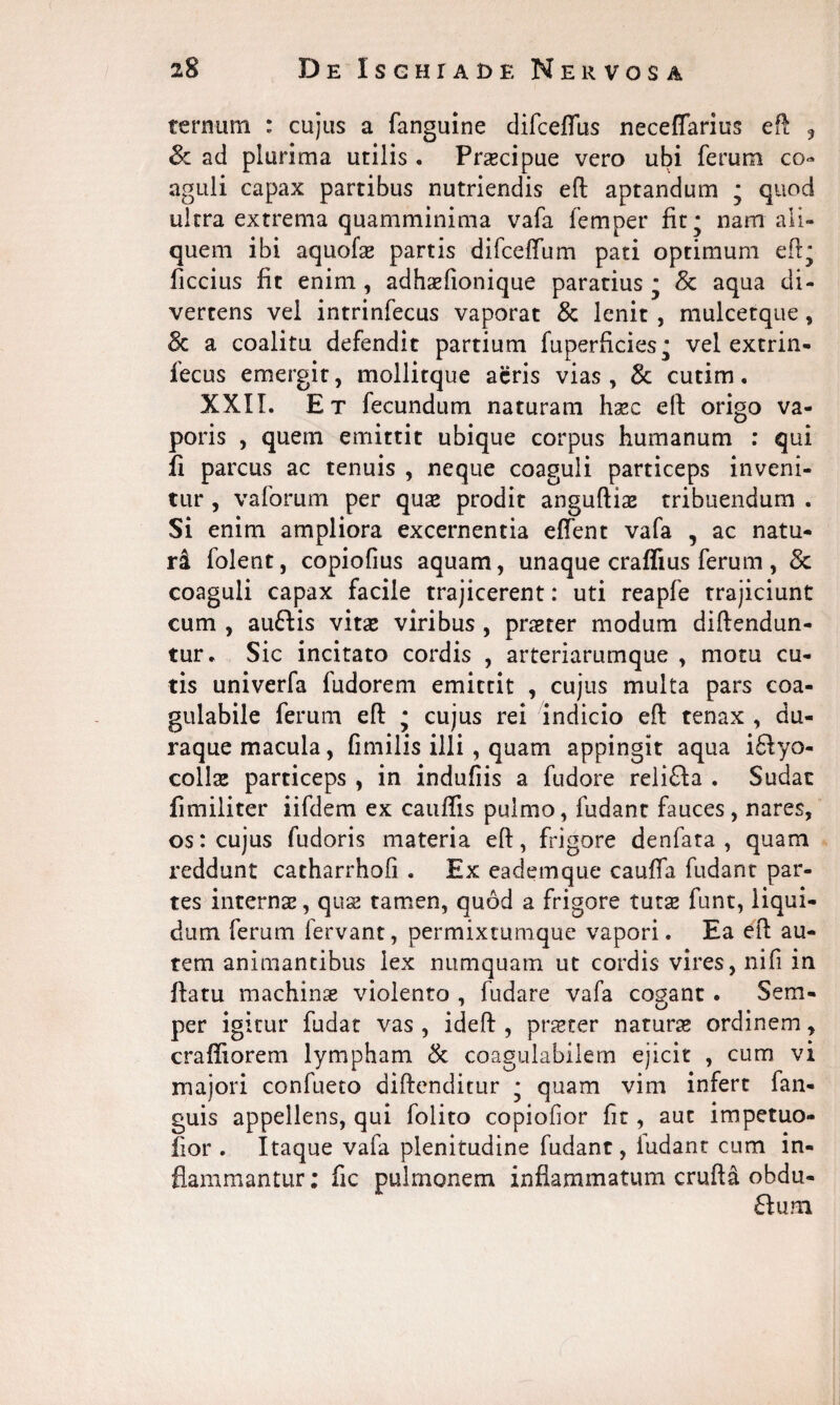 ternum : cujus a fanguine difceflus neceflarius eft , <k ad plurima utilis . Praecipue vero ubi ferum co¬ aguli capax partibus nutriendis eft aptandum • quod ultra extrema quamminima vafa femper fit * nam ali¬ quem ibi aquofae partis difcedum pati optimum eft* ficcius fit enim , adhaefionique paratius * & aqua di¬ vertens vel intrinfecus vaporat & lenit , mulcetque, & a coalitu defendit partium fuperficies.; vel extrin- lecus emergit, mollitque acris vias, 3c cutim. XXIL Et fecundum naturam haec eft origo va¬ poris , quem emittit ubique corpus humanum : qui fi parcus ac tenuis , neque coaguli particeps inveni¬ tur , vaforum per quae prodit anguftiae tribuendum . Si enim ampliora excernentia edent vafa , ac natu¬ ri folent, copiofius aquam, unaque craflius ferum , Sc coaguli capax facile trajicerent: uti reapfe trajiciunt cum , auftis vitae viribus , praeter modum diftendun- tur* Sic incitato cordis , arteriarumque , motu cu¬ tis univerfa fudorem emittit , cujus multa pars coa- gulabile ferum eft j cujus rei indicio eft tenax , du- raque macula, fimilis illi , quam appingit aqua i£iyo- collae particeps , in indufiis a fudore relifta . Sudat fimiliter iifdem ex caudis pulmo, fudanc fauces, nares, os: cujus fudoris materia eft, frigore denfata , quam reddunt catharrhofi . Ex eademque caufia fudant par¬ tes internae, quae tamen, quod a frigore tutae funt, liqui¬ dum ferum fervant, permixtumque vapori. Ea eft au¬ tem animantibus lex numquam ut cordis vires, nifi in ftatu machinae violento , fudare vafa cogant . Sem- per igitur fudat vas , ideft , praeter naturae ordinem, cradiorem lympham & coagulabilem ejicit , cum vi majori confueto diftenditur * quam vim infert fan- guis appellens, qui folito copiofior fit, aut impetuo- fior . Itaque vafa plenitudine fudant, ludant cum in¬ flammantur: fic pulmonem inflammatum crufta obdu- 61 um