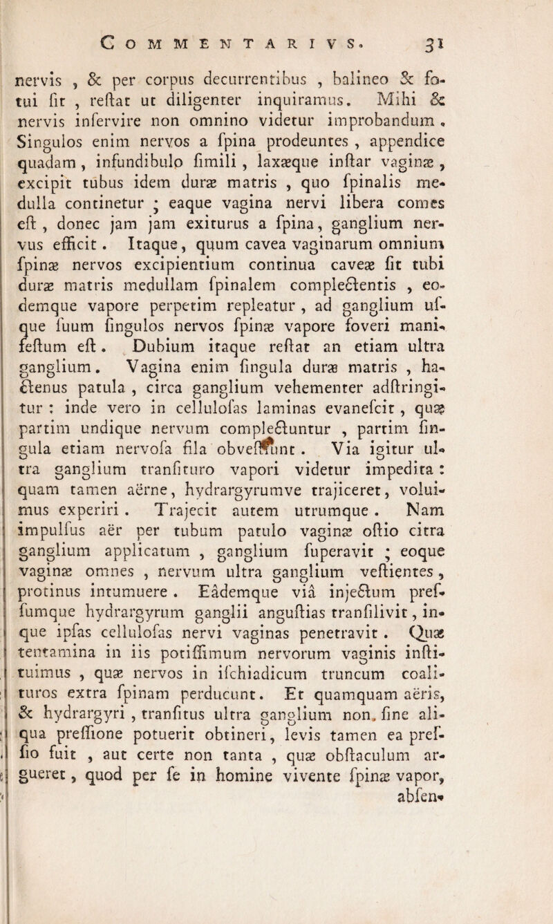 nervis , & per corpus decurrentibus , balineo 3c fo¬ tui fir , reflat ut diligenter inquiramus. Mihi Sc nervis infervire non omnino videtur improbandum * Singulos enim nervos a fpina prodeuntes , appendice quadam , infundibulo fimili , laxsque inftar vagius * excipit tubus idem durae matris , quo fpinalis me¬ dulla continetur • eaque vagina nervi libera comes eft , donec jam jam exiturus a fpina, ganglium ner¬ vus efficit. Itaque, quum cavea vaginarum omnium fpins nervos excipientium continua caves fit tubi durs matris medullam fpinalem compleftentis , eo- demque vapore perpetim repleatur , ad ganglium uf- que fuum fingulos nervos fpins vapore foveri mani- fehum eft. Dubium itaque reflat an etiam ultra ganglium. Vagina enim fingula durs matris , ha- Clenus patula , circa ganglium vehementer adftringi- tur : inde vero in cellulofas laminas evanefeit, qus partim undique nervum complectuntur , partim fin¬ gula etiam nervofa fila obvemunt . Via igitur ul¬ tra ganglium tranfituro vapori videtur impedita : quam tamen aerne, hydrargyrumve trajiceret, volui¬ mus experiri . Trajecit autem utrumque . Nam impulfus aer per tubum patulo vagins oftio citra ganglium applicatum , ganglium fuperavit • eoque vagins omnes , nervum ultra ganglium veftientes , protinus intumuere . Eademque via inje&um pref* fumque hydrargyrum ganglii anguftias tranfilivit, in* que ipfas cellulofas nervi vaginas penetravit . Qus tentamina in iis ponflimum nervorum vaginis infti- tuimus , qus nervos in ilchiadicum truncum coali¬ turos extra fpinam perducunt. Et quamquam aeris, & hydrargyri , tranfitus ultra ganglium non, fine ali¬ qua prefifione potuerit obtineri, levis tamen ea pref- fio fuit , aut certe non tanta , qus obftaculum ar¬ gueret , quod per fe in homine vivente fpins vapor* abfen*