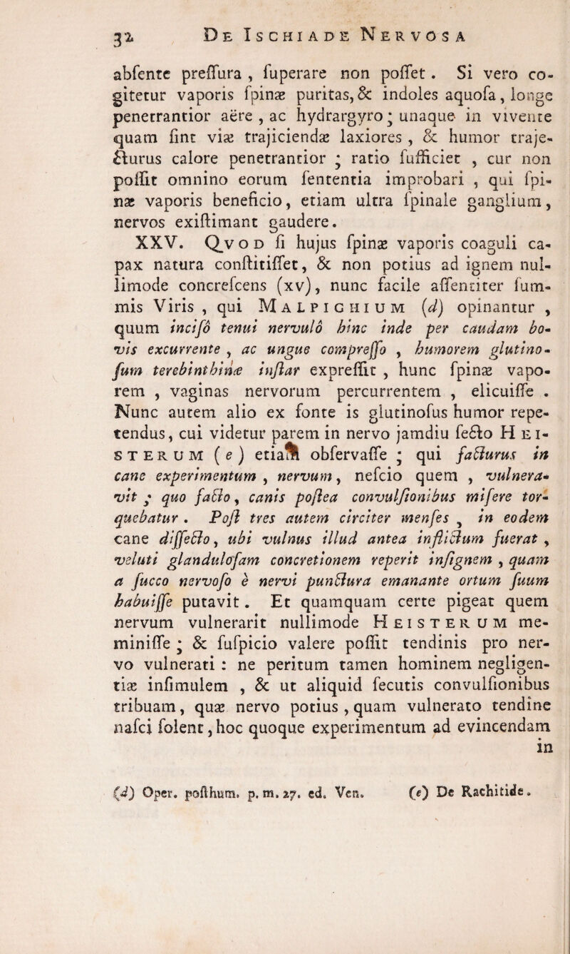 abfente preffura , fuperare non poffet. Si vero co¬ gitetur vaporis fpinse puritas,& indoles aquofa, longe penetrantior aere , ac hydrargyro * unaque in vivente quam fint via; trajiciendse laxiores , & humor traje- fturus calore penetrantior * ratio fufficiet , cur non poffit omnino eorum lententia improbari , qui fpi¬ nse vaporis beneficio, etiam ultra Ipinale ganglium, nervos exifiimant gaudere. XXV. Q_v o d fi hujus fpinse vaporis coaguli ca¬ pax natura conftitiffet, & non potius ad ignem nul- limode concrefcens (xv), nunc facile affentiter fu ni¬ mis Viris , qui Malpichium (d) opinantur , quum incifo tenui nervulo bine inde per caudam bo- vis excurrente , ac ungue comprejfo , humorem glutino- fum terebinthina inflar expreffit , hunc fpinse vapo¬ rem , vaginas nervorum percurrentem , elicuilfe . Nunc autem alio ex fonte is glutinofus humor repe¬ tendus, cui videtur parem in nervo jamdiu fe6Io Hei- sterum (e ) etia& obfervaffe ; qui faffurus in cane experimentum , nervum, nefcio quem , vulnera- vit * quo jafclo, canis poflea convulfionibus tnifere tor¬ quebatur . Pojl tres autem circiter menfes 5 in eodem cane diffeblo, ubi vulnus illud antea infliblum fuerat , veluti glandulcrfam concretionem reperit in/ignem , quam a fucco nervofo e nervi punfluva emanante ortum fuum babuiffe putavit. Et quamquam certe pigeat quem nervum vulnerarit nullimode Heisterum me- minifle • & fufpicio valere poffit tendinis pro ner¬ vo vulnerati : ne peritum tamen hominem negligen- tise infimulem , & ut aliquid fecutis convulfionibus tribuam, qua; nervo potius , quam vulnerato tendine nafci folent, hoc quoque experimentum ad evincendam (d) O per. poflhum. p. m, 27, ed6 Vcn. (e) De Rachitide.