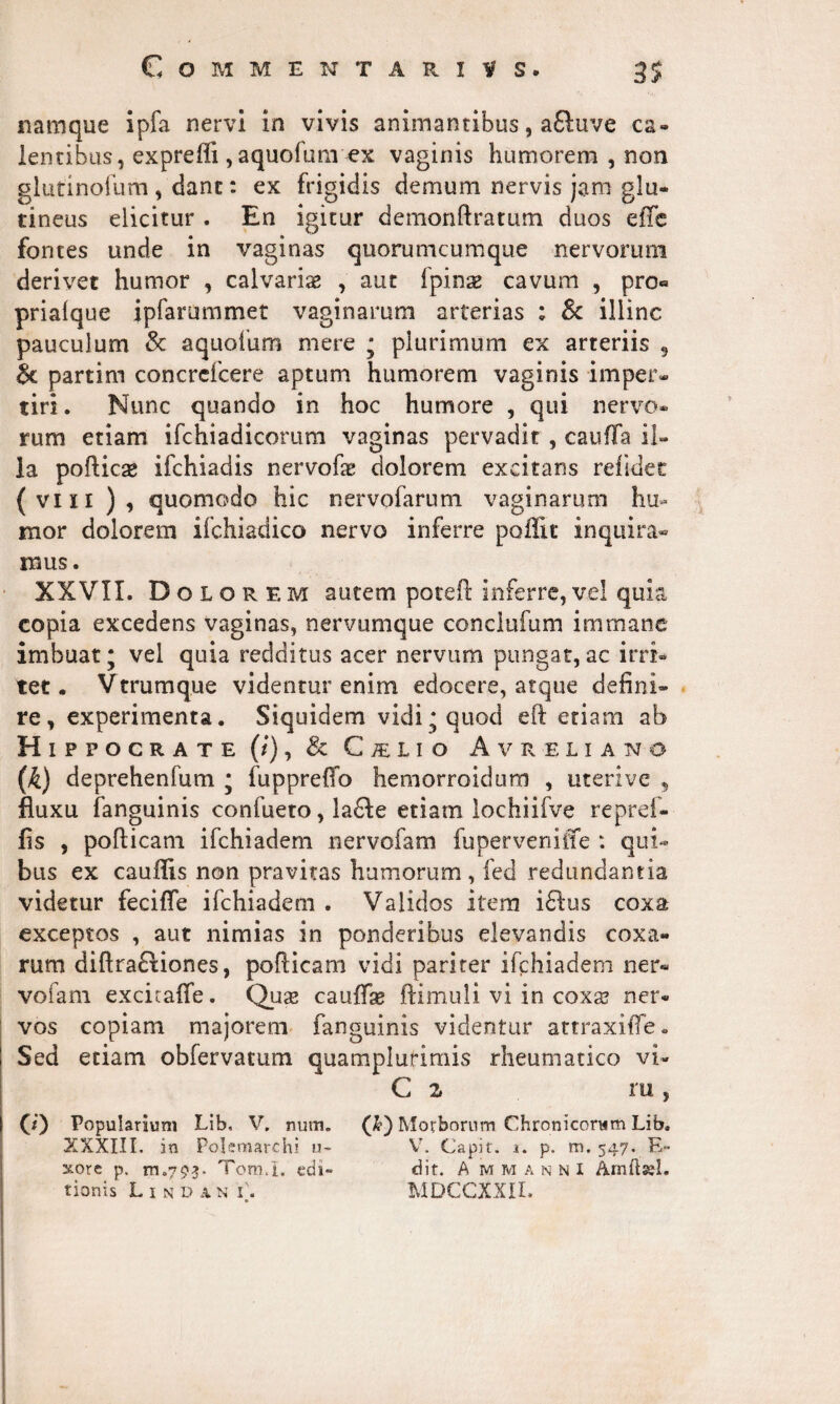 namque ipfa nervi in vivis animantibus, a£luve ca- lentibus, expreffi ,aquofum ex vaginis humorem , non glutinofum , dant: ex frigidis demum nervis jam glu¬ tineus elicitur . En igitur demonftratum duos effe fontes unde in vaginas quorumcumque nervorum derivet humor , calvariae , aut fpinse cavum , pro« prialque ipfarummet vaginarum arterias ; Sc illinc pauculum Sc aquofum mere ; plurimum ex arteriis s Sc partim concrcfcere aptum humorem vaginis imper¬ tiri . Nunc quando in hoc humore , qui nervo* rum etiam ifchiadicorum vaginas pervadit , cauffa il¬ la poftica* ifchiadis nervofaz dolorem excitans relidet (vi ii ), quomodo hic nervofarum vaginarum hu¬ mor dolorem ifchiadico nervo inferre poffit inquira¬ mus. XXVII. Dol orem autem poteft inferre, vel quia copia excedens vaginas, nervumque conclufum immane imbuat; vel quia redditus acer nervum pungat,ac irri¬ tet . Vtrumque videntur enim edocere, atque defini¬ re, experimenta. Siquidem vidi; quod eft etiam ab Hippocrate (/), & C/elio Avreliano (k) deprehenfum ; fuppreflo hemorroidum , uterive , fluxu fanguinis confueto, la£Ie etiam lochiifve repref- fis , pofticam ifchiadem nervofam fuperveniffe : qui¬ bus ex cauffis non pravitas humorum, fed redundantia videtur fecifle ifchiadem . Validos item i£lus coxa exceptos , aut nimias in ponderibus elevandis coxa¬ rum diftrafHones, poflicam vidi pariter ifchiadem ner¬ vofam excicalfe. Quse caullae ftimuli vi in coxa? ner¬ vos copiam majorem fanguinis videntur attraxilfe. Sed etiam obfervatum quamplurimis rheumatico vi- C z ru, 0) Popularium Lib, V. num. ('h) Morborum Chronicorum Lib. XXXIII. in Polemarchi u- Vr. Capit, i. p. m. 547. E- xore p. m.793. Toro.I. edi» dit. A mmannI tionis L 1 n d x n i\ MDCCXXII.