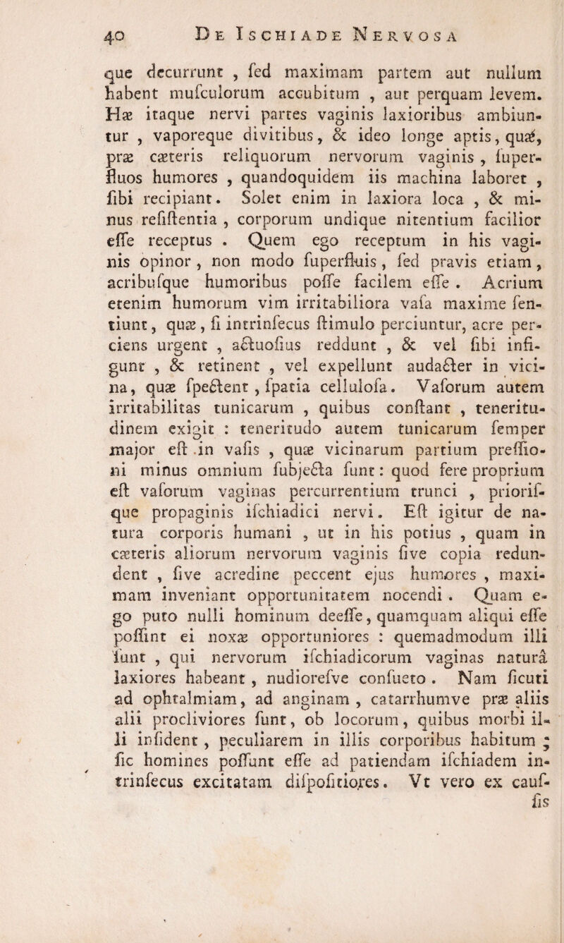 que decurrunt , fed maximam partem aut nullum habent mufculorum accubitum , aut perquam levem. Hse itaque nervi partes vaginis laxioribus ambiun¬ tur , vaporeque divitibus, & ideo longe aptis, qua*, prae ceteris reliquorum nervorum vaginis , fuper- fluos humores , quandoquidem iis machina laboret , fibi recipiant. Solet enim in laxiora loca , & mi¬ nus relidentia , corporum undique nitentium facilior effe receptus . Quem ego receptum in his vagi¬ nis opinor , non modo fu perfluis, fed pravis etiam, acribufque humoribus poffe facilem effe . Acrium etenim humorum vim irritabiliora vafa maxime fen- tiunc, qua0, fi incrinfecus dimulo perciuntur, acre per¬ ciens urgent , atfuofius reddunt , & vel fibi infi¬ gunt , & retinent , vel expellunt audafler in vici¬ na, quae fpeftent , fpatia cellulofa. Vaforum autem irritabilitas tunicarum , quibus condant , teneritu¬ dinem exigit : teneritudo autem tunicarum femper major ed .in vafis , qux vicinarum partium preffio- ni minus omnium fubje£Ia funt: quod fere proprium ed vaforum vaginas percurrentium trunci , priorif- que propaginis ifchiadici nervi. Ed igitur de na¬ tura corporis humani , ut in his potius , quam in caeteris aliorum nervorum vaginis five copia redun¬ dent , five acredine peccent ejus humores , maxi¬ mam inveniant opportunitatem nocendi . Quam e- go puto nulli hominum deeffe, quamquam aliqui effe poffmt ei noxae opportuniores : quemadmodum illi lunt , qui nervorum i fch ia di eorum vaginas natura laxiores habeant , nudiorefve confueto . Nam ficuti ad ophtalmiam, ad anginam, catarrhumve prse aliis alii procliviores funt, ob locorum, quibus morbi il¬ li infident , peculiarem in illis corporibus habitum ; fic homines poffunt effe ad patiendam ifchiadem in- trinfecus excitatam difpofitiojres. Vt vero ex cauf- fis ✓