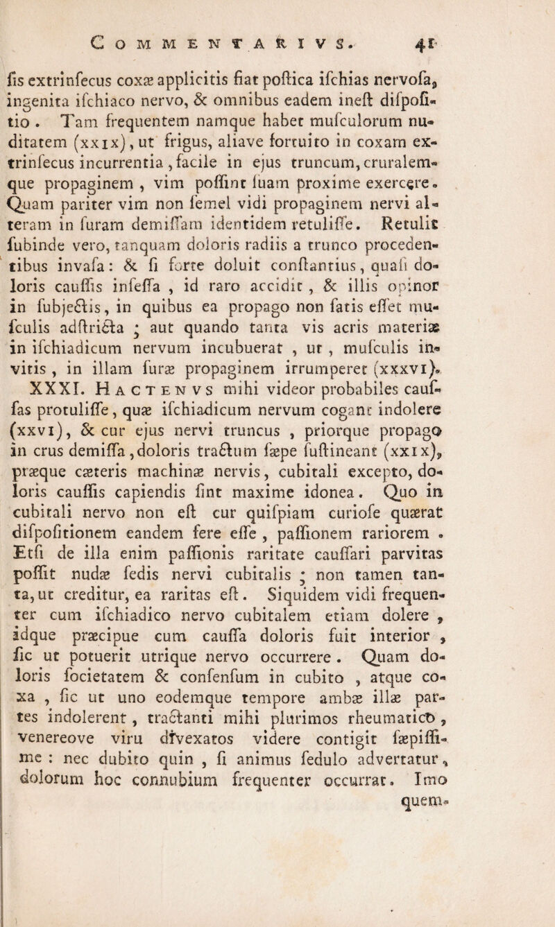 fis extrinfecus coxae applicitis fiat poftica ifchias ncrvofa5 ingenita ifchiaco nervo, & omnibus eadem ineft difpofi» tio . Tam frequentem namque habet mufculorum nu* ditatem (xxix), ut frigus, aliave fortuito in coxam ex¬ trinfecus incurrentia , facile in ejus truncum, cruralem- que propaginem , vim poflint luam proxime exercere» Quam pariter vim non femel vidi propaginem nervi al¬ teram in luram demi fiam identidem retuliffe. Retulit fubinde vero, tanquam doloris radiis a trunco proceden¬ tibus invafa: & fi forte doluit conflantius, auaii do- loris cauffis infeffa , id raro accidit , & illis opinor in fubjeffis, in quibus ea propago non fatis e flet rnu- fculis adftrifta • aut quando tanta vis acris materi» in ifchiadicum nervum incubuerat , ur , mufculis in« vitis , in illam fur» propaginem irrumperet (xxxvi). XXX L Hactenvs mihi videor probabiles cauf- fas protulifle, quae ifchiadicum nervum cogant indolere (xxvi), & cur ejus nervi truncus , priorque propago in crus demifla,doloris traftum fsepe fuftineam (xxix)„ praeque caeteris machinae nervis, cubitali excepto, do¬ loris cauffis capiendis fint maxime idonea. Quo in cubitali nervo non eft cur quifpiam curiofe quaerat difpofitionem eandem fere die , paffionem rariorem * Etfi de illa enim paffionis raritate cauflari parvitas poffit nudae fedis nervi cubitalis * non tamen tan¬ ta, ut creditur, ea raritas eft. Siquidem vidi frequen¬ ter cum ifchiadico nervo cubitalem etiam dolere , idque praecipue cum caufla doloris fuit interior , fic ut potuerit utrique nervo occurrere . Quam do¬ loris focietatem 8c confenfum in cubito , atque co¬ xa , fic ut uno eodemque tempore ambae illae par¬ tes indolerent, tracianti mihi plurimos rheumatico, venereove vim dfvexatos videre contigit faepiffi- mc : nec dubito quin , fi animus fedulo advertatur* dolorum hoc connubium frequenter occurrar. Imo quem-