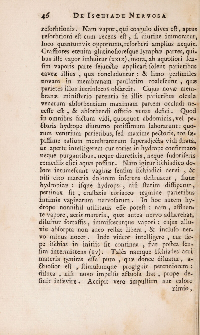 reforbtionis. Nam vapor,qui coagulo dives eft, aptus relorbtioni eft cum recens eft , fi diutine immoratur, loco quantumvis opportuno, reforberi amplius nequit. Craffiores etenim giutinofiorefque lymphae partes, qui¬ bus ille vapor imbuitur (xxix),mora, ab aquofiori len- fim vaporis parte fejunftae applicari folent parietibus caveae illius , qua concluduntur : & limo perfimiles novam in membranam paullatim coalefcunt , quae parietes illos intrinfectis obfarcit. Cujus novae mem¬ branae minifterio patentia in illis parietibus ofcula venarum abforbentium maximam partem occludi ne- ceffe eft , & abforbendi officio venas defici. Quod in omnibus fa£lum vidi, quotquot abdominis, vel pe- ftoris hydrope diuturno potiffimum laborarunt: quo¬ rum ventrium parietibus, fed maxime pe£loris, tot fae- piffime talium membranarum fuperadjefla vidi ftrata, ut aperte intelligerem cur toties in hydrope confirmato neque purgantibus, neque diureticis, neque fudoriferis remediis elici aqua» polline. Nato igitur ifchiadico do¬ lore intumefcunt vaginas fenfim iichiadici nervi , 3c nifi cito materia dolorem inferens deftruatur , fiunt hydropicas : ifque hydrops , nifi ftatim diffipetur, pertinax fit , cruftatis coriaceo tegmine parietibus intimis vaginarum nervofarum . In hoc autem hy¬ drope nonnihil utilitatis efie poteft : nam , affluen¬ te vapore, acris materia, quae antea nervo adhaerebat, diluitur fortaffis , immifceturque vapori ; cujus allu¬ vie abforpta non adeo reflat libera , & inclufo ner¬ vo minus nocet. Inde videor intelligere , cur fae- pe ifchias in initiis fit continua , fiat poftea fen- iim intermittens (iv). Tales namque ifchiades acri materia genitas effe puto , quae donec diluatur, a- {tuofior eft , ftimultimque progignit perenniorem : diluta , nifi novo impulfu adluola fiat , prope de¬ finit infaevire. Accipit vero impulfum aut calore nimio,