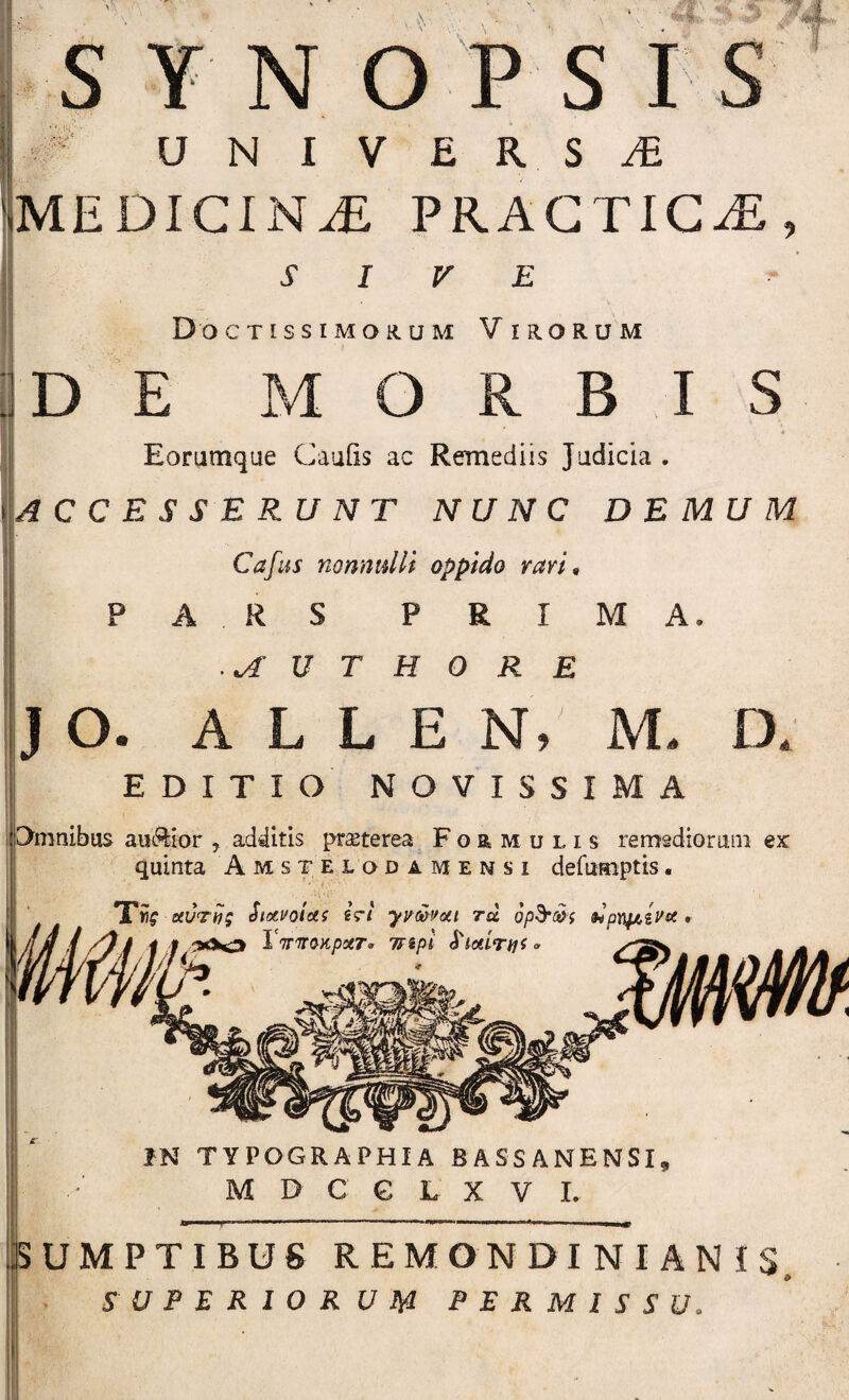 vV- .0‘ N O P S I rf UNIVERSA MEDICINA PRAGTIC^, SIVE Doctissimorum Virorum DE MORBIS Eoratnque Caufis ac Remediis Judicia . ACCESSERUNT NUNC DEMUM Cafiis nonnidli oppido ravi^ PA RS PRIMA. JO. U T H 0 R E A L L E N, M. D EDITIO NOVISSIMA CXmnibus auctior , additis praeterea Formulis remgdioraiii ex quinta Amstelqdamensi defumptis. TUg hOti)g Siotvoiui i<rl yydovoti tu dpm.iVft, f i f VTTTrmpotT» Tfipi S‘tctirnf W IN TYPOGRAPHIA BASSANENSI, M D C G L X V I. SUMPTIBUS REMONDI NI AN iS SUPBRlORUm PERMISSU.