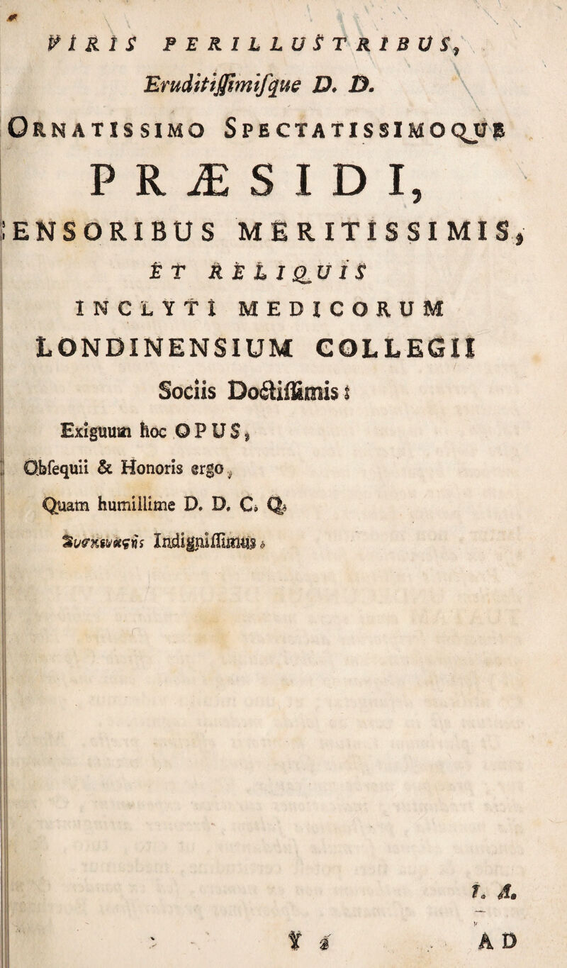 :ensoribus meritissimis, £ T A £ £ I Q^U I S INCLYTI MEDICORUM tONDINENSIUM COLLEGII Sociis I Exiguum hoc OPUS, ‘ O.bfequii & Honoris @rgo , Quam humillime D. D, Ci Q« Suffxinitfii Indigiuninius > Id A0 \