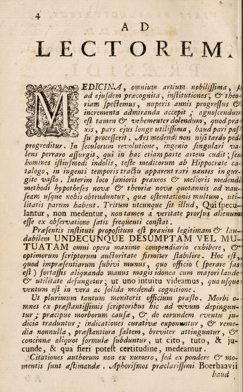 AD LECTOREM EDICIN^^ artium nf>hiliffima^ p ad ejufdem pracognita ^ mJlitutiones\ &'theo- viam /pedemus, nuperis annis progreffus incrementa admiranda accepit y agnojcendun ^ ejl tamen & %}ehementer dolendtmr^ quodpra^ xis y pars ejus longe utiliffima y haud pari pap fu proceIfer it, ^rs medendi non nift tardo ped^i progreditur» In feculorum revolutioney ingenio fingulari va¬ lens perraro affurgit y qui in hac etiam parte artem cudit ^fee-' homines ifliujmodi indolis y tejle medicorum ab Hippocrate ca- talogo y in ingenti temporis tra^u apparent rari nantes in gur¬ gite vafto. Interim Iocq fanioris praxeos & ynelioris medendi methodi hypothefes novre & theories nova quotannis ad nau- feam ufque nobis obtruduntur , qua ojientationis multum, uti¬ litatis pavum habent. Tritum utcunque fit illud y Quifpecu- lantur 5 non medentur, nontamen a veritate prorjus alienum #_ ex obfervatione fatis frequenti conflat, Prafentis inflituti propofltum efl pvaxim legitimam & lau dabilem UNDECUNQUE DESUMPTAM VEL MU- TUATAM omni opera maxime compendiario exhibere y optimorum feriptorum auBoritate firmiter flabilire, Hoc efly quod imprudentiarum fubivi munus y quo officio C fperare fasi efl) fortaffis aliquando manus magis idonea cum majori laude & utilitate defungetur; ut uno intuitu videamus, quoufque^ ventum ejl in vera ac folida medendi cognitione, ^ Ut plurimum tantum monitoris officium praflo. Morbi o- mnes ex praflantiffimis feriptoribus hic ad vivum depingun^ tur; pracipue morborum caufa y & de eorundem eventu ju^ dicia traduntur y indicationes curativte exponmitur, & rernem dia nonnulla , prceflantiora faltem, breviter attinguntur, & concinna aliquot formula fubduntur, ut cito, tuto, & ju¬ cunde, & qua fieri poteft certitudine, medeamur. Citationes authorum non ex numero, fed ex pondere & mo-r mentis funt aflimanda , t/fphorifmos praclarifjimi Boerhaavii haud