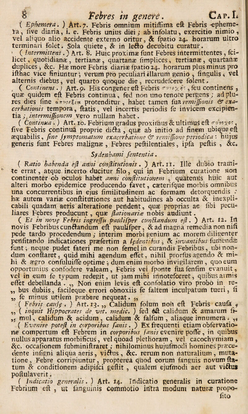 ( Ephemeta. ) Art. 7. Febris omnium mitii!ima eft Febris-epheme- i-a, five diaria, i. e. Febris unius diei; ab infolatu, exercitio nimio , vel aiiquo alio accidente externo oritur 3 & fpatio 24. horarum ultro terminari folet. Sbla quiete, & in le^o decubitu curatur. ' ( Intermittens.} Art. 8. Huic proximas funt Febres intermittentes, fci- licet, quotidianas, tertianas, quartanas hmplices, tertianae, quartanae duplices , &c. Has more Febris diarias fpatio 24. horarum plus minus pro ifthac vice finiuntur; verum pro peculiari illarum genio j fingulis^ vel alternis diebus j vel quarto quoque die, recrudefeere folent. , ( Continens,) Art. pi His congener eft Febris , leu continens , quae quidem eft tebris continua, fed non uno tenore pergens; ad plu- res dies fine protenditur, habet tamen {\iz remijjtoms & exa-^ cerbationis tempora, ftatis, vel incertis periodis fe irtvicem excipien¬ tia vero nullam habet. ( Continua.) Art. ib. Febrium gradus proximus & ultimuS eft <r-Jvoxo', five Febris continui proprie di£ta , qu* ab initio ad finem ubique eft asquabilis, fine jymptomatum exacerbatione & remijfione periodica : nujus generis funt Febres maiignee , Febres peftilentiaks, ipfa peftis , &c. S^denhami fententia. ( Ratio habenda ejl anni conflit ut ionis. ) Art. ii. Ille dubio trami¬ te errat, atque incerto ducitur filo, qui in Febrium curatione wort continenter ob oculos habet anni confiitutionem , quaternis huic aut alteri morbo epidemice producendo favet, casterifque morbis omnibus una concurrentibus in ejus fimiiitudinem ac formam detorquendis : hac autem varias conftitutiones aut habitudines ab occulta & inexpli¬ cabili quadam aeris alteratione pendent, quse proprias ae fibi pecu¬ liares Febres producunt, quas flationarice nobis audiunt. ( Et in nov§ Febris ingrejfu paulifper cuneandum efl. ) Art. 12. Itl novis Febribus cuneandum eft pauUfper, & ad magna remedia non nifi pede tardo procedendum ; interim morbi genium ac morem diligenter penfitando indicationes prasfertira ^ ludentibus; h. iuvantibus furnenetss funt; neque pudet fateri me non femei in curandis Febribus, ubi non¬ dum conftaret^ quid mihi agendum effet, nihil prorfus agendo & mi¬ hi & asgro confuiuifte optime ; dum eniin morbo invigilarem, quo eum opportunius confodere valeam. Febris vel fponte fuafenfim evanuit, vel in eum fe typum redegit, ut jam mihi innotefeeret, quibus armis edet debellanda . „ Non enim levis eft confolatio viro probo in re- ,, bUs dubiis, facileque errori obnoxiis fe faltem inculpatum tueri, fi 55 fe minus utilem prasbere nequeat, ( Febris cauj^ i ) Art. iq. „ Calidum folum noh eft Febris caufa ^ „ ( inquit Hippocrates de vet. rnedic. ) fed calidum Sc amarum fi- 35 mul, calidum & acidum, calidum & falfuin , aliaque innumera ^ ,, ( Evenire potefl^ in corporibus fanis. ) Ex frequenti etiam obferVatio- ne compertum eft Febrem in corporibus evenire polTe, in quibus nullus apparatus morbificus, vel quoad plethoram , vel cacochymiara , oGcafionem fubminiftraret ,* nihilominus hujuftnodi homines prsrce- dente infigni aliqua aeris, villus, &c. rerum non naturalium, muta¬ tione, Febre corripiuntur, propterea qiiod eorum fanguis novumfta- tum & conditionem adipifei geftit , qualem ejufmodi aer aut viftus poftulaverit * { Indicatio generalis, ) Art. t4. Irtdicatio gerteralis in curatione Febrium eft , ut fanguinis commotio intra modum naturas propo- fito