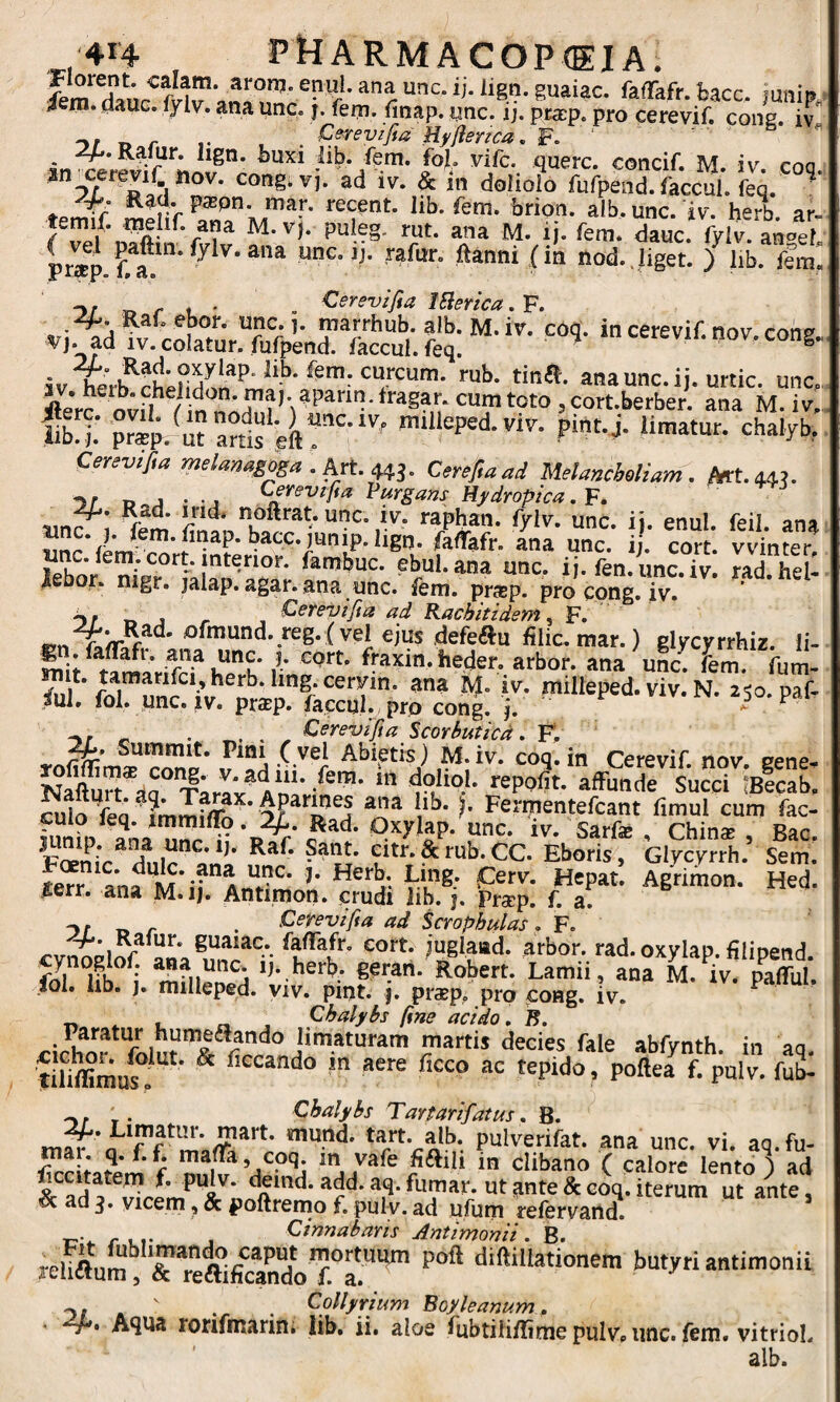 4em. dauc. lylv. ana une. j. feni, finap. unc. ij. pracp. pro cerevif. cong. iv ^ C^revifm Hy/ienca, F. ‘ « PV-fim. fol viCc. querc. concif. M. iv. coq. an ^cerevif noV. cong.vi. ad iv. & in doiiolo fufpend. faccul. feq. ' -'4- Rati. papn. mar. recent. lib. fem. brion. alb.unc. dv. herb ar- M. ij. fem. dauc. fylv. anp/t. prsp unc. )j. rafur. ftanni (in nod.Jiget. ) lib. fem. „ Cerevifia fSlerica. F. Ral. ebor. unc. ]. marrhub. alb. M. iv. coq. in cerevif. nov cons vj. ad IV. colatur, fufpend. faccul. feq. ^ ‘ i ^crevii. nov. cong.,^ ^leVc ov? / in cumtoto jcort.berber. ana M. iv, fb4 S.^uranls-i?’’-*''^ mdleped.viv. pint.j. limatur, chalyb. Cerevijla melaMgoga . Art. w- Cerefiaad Melancheliam. Mt.4«. D j • - j Cevevifia Purgans Hydropica. F, unc ; fem ii- enul. feil. ana ^ faffafr. ana unc. ij. cort. vvinter, febo/ nip? ebul.ana unc, ij. fen.unc.iv. rad.hel- Asoor. mgr. jalap. agar, ana unc. fem. prasp. pro cpng. iv. -J . _ ■ Cerevi/ia ad Kachitidem ^ F. illic, mar.) glycyrrhiz. li- u“u v ^axin. heder. arbor, ana uL. fem. fum- rait. tamarifci,herb.hng.ceryin. ana M. iv. milleped. viv. N. 250. paf- /ul. fol. unc. IV. pr^p. faccul. pro cong. j. ^50. pai ^ , €£■^£•^7?^ Scorbutica. F*, Summit. Pmi ( vel Abietis) M.iv. coq.in Cerevif. nov cene- Nailm^da^ Tarax^ Am' reppfit. affunde siicci becab, culo fea F^^^F^ntefcant limul cum fac- tmiv iv. Sarfe , Chin^ , Bac. F^niV Glycyrrh. Sem. ^err. ana M.ij. Antimon. crudi lib. j. Prscp. f. a. . . Cerevifia ad Scrophulas. F. guaiac. faffafr, cort. juglaiad. arbor, rad.oxylap. filipend. gsran. Robert. Lamii, ana M. iv. paffui fol. hb. J. milleped. viv. pint. j. pr$p, pro cong. iv. ^ „ ^ , Chalybs fine acido. B. tihffimus. ^ ‘iccando in aere ficco ac tepido, poftea f. pulv. fub- in^'a P^lverifat. ana unc. vi. aq.fu- ma . q. f.L maffa, coq m yafe fiftili in clibano ( calore lento ) ad tSc ad ut sinte & coq. iterum ut ante, <5c ad 3. vicem, & poftremo f. pul v. ad ufum refervand. ^ , Cinnabaris Antimonii. B. re.!auL1’rrea;ficaTr‘^ butyri antimonii .y. ' . . Collyrium Boyleanum, - dp. Aqua ronfmarin; lib. ii. aloe fubtiliffmepulvpunc. fem. vitrioL alb.